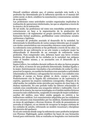 Dinwall establece además que, el estatus asociado más tarde a la
profesión fue determinado por la influencia ejercida en el manejo del
orden social, es decir, establece la connotación y consecuencias sociales
de su ejercicio.
Las profesiones como actividades sociales organizadas implicaban la
realización de operaciones intelectuales, las que se adquirían a través de
la ciencia y de la instrucción.
De tal modo, las profesiones tal como son concebidas actualmente se
estructuraron en base a la segmentación de la producción del
conocimiento y de reglamentar su propio ejercicio, respaldado por la
formación formal académica, perfilándose como estructuras sociales
autónomas y legítimas.
El concepto de profesión asociado al desarrollo de la sociedad, ha
determinado la identificación de varios campos laborales que al cumplir
con ciertas características son reconocidos entonces como profesión.
La enfermería como profesión se fue perfilando a través de los años. La
suposición de que enfermería es un arte innato a cualquier mujer ha
obstaculizado el desarrollo de un concepto de enfermería como
profesión. Para comprender esto, debemos hacer una breve revisión
histórica del desarrollo de los cuidados en la sociedad, tan antiguos
como el hombre mismo, y su asociación con el desarrollo de la
enfermería.
Según Colliere, los cuidados durante millares de años no fueron propios
de un oficio, ni menos de una profesión determinada. Estaban ligados a
la mujer, históricamente vinculados a las actividades de cuidar la vida y
preservar la especie, en cambio los hombres eran asociados a actividades
relacionadas a la defensa y salvaguardar los recursos. Los cuidados eran
dirigidos al cuerpo en forma global, es decir, cuerpo y espíritu.
Posteriormente con la llegada del cristianismo se da supremacía al
espíritu, aparecen las mujeres cuidadoras consagradas. Después de la
edad media, los cuidados serán ejercidos por mujeres de clase baja y de
dudosa reputación. En este período todas las labores relacionadas al
cuidado eran consideradas una ocupación inferior e indeseable. Con el
avance de la ciencia, las nuevas tecnologías en el ámbito médico hicieron
necesarios más colaboración, surgiendo el concepto de mujer cuidadora-
auxiliar del médico, cuya labor estaba apegada en estricto a las
indicaciones médicas. Los conocimientos adquiridos por las cuidadoras
en ese entonces eran transmitidos por los médicos, fundamentalmente
en áreas de patologías y diversas técnicas. El estilo de pensamiento se
acercaba al religioso, en un intento de recuperar la imagen cristiana de
los cuidados de antaño, reforzando un modelo vocacional y disciplinar
del ejercicio del quehacer.
Es en este contexto donde surge la enfermería como profesión incipiente
con Florence Nightingale, quien establece las bases de una formación
formal para enfermeras. Esta se realizaba en hospitales con instrucción
 