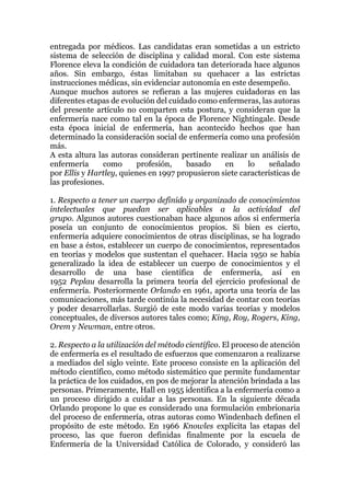 entregada por médicos. Las candidatas eran sometidas a un estricto
sistema de selección de disciplina y calidad moral. Con este sistema
Florence eleva la condición de cuidadora tan deteriorada hace algunos
años. Sin embargo, éstas limitaban su quehacer a las estrictas
instrucciones médicas, sin evidenciar autonomía en este desempeño.
Aunque muchos autores se refieran a las mujeres cuidadoras en las
diferentes etapas de evolución del cuidado como enfermeras, las autoras
del presente artículo no comparten esta postura, y consideran que la
enfermería nace como tal en la época de Florence Nightingale. Desde
esta época inicial de enfermería, han acontecido hechos que han
determinado la consideración social de enfermería como una profesión
más.
A esta altura las autoras consideran pertinente realizar un análisis de
enfermería como profesión, basado en lo señalado
por Ellis y Hartley, quienes en 1997 propusieron siete características de
las profesiones.
1. Respecto a tener un cuerpo definido y organizado de conocimientos
intelectuales que puedan ser aplicables a la actividad del
grupo. Algunos autores cuestionaban hace algunos años si enfermería
poseía un conjunto de conocimientos propios. Si bien es cierto,
enfermería adquiere conocimientos de otras disciplinas, se ha logrado
en base a éstos, establecer un cuerpo de conocimientos, representados
en teorías y modelos que sustentan el quehacer. Hacia 1950 se había
generalizado la idea de establecer un cuerpo de conocimientos y el
desarrollo de una base científica de enfermería, así en
1952 Peplau desarrolla la primera teoría del ejercicio profesional de
enfermería. Posteriormente Orlando en 1961, aporta una teoría de las
comunicaciones, más tarde continúa la necesidad de contar con teorías
y poder desarrollarlas. Surgió de este modo varias teorías y modelos
conceptuales, de diversos autores tales como; King, Roy, Rogers, King,
Orem y Newman, entre otros.
2. Respecto a la utilización del método científico. El proceso de atención
de enfermería es el resultado de esfuerzos que comenzaron a realizarse
a mediados del siglo veinte. Este proceso consiste en la aplicación del
método científico, como método sistemático que permite fundamentar
la práctica de los cuidados, en pos de mejorar la atención brindada a las
personas. Primeramente, Hall en 1955 identifica a la enfermería como a
un proceso dirigido a cuidar a las personas. En la siguiente década
Orlando propone lo que es considerado una formulación embrionaria
del proceso de enfermería, otras autoras como Windenbach definen el
propósito de este método. En 1966 Knowles explicita las etapas del
proceso, las que fueron definidas finalmente por la escuela de
Enfermería de la Universidad Católica de Colorado, y consideró las
 