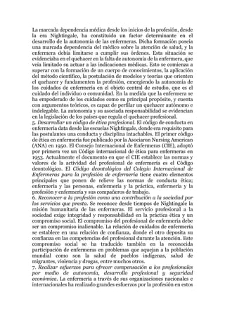 La marcada dependencia médica desde los inicios de la profesión, desde
la era Nightingale, ha constituido un factor determinante en el
desarrollo de la autonomía de las enfermeras. Dicha formación poseía
una marcada dependencia del médico sobre la atención de salud, y la
enfermera debía limitarse a cumplir sus órdenes. Esta situación se
evidenciaba en el quehacer en la falta de autonomía de la enfermera, que
veía limitado su actuar a las indicaciones médicas. Esto se comienza a
superar con la formación de un cuerpo de conocimientos, la aplicación
del método científico, la postulación de modelos y teorías que orienten
el quehacer y fundamenten la profesión, emergiendo la autonomía de
los cuidados de enfermería en el objeto central de estudio, que es el
cuidado del individuo o comunidad. En la medida que la enfermera se
ha empoderado de los cuidados como su principal propósito, y cuenta
con argumentos teóricos, es capaz de perfilar un quehacer autónomo e
indelegable. La autonomía y su asociada responsabilidad se evidencian
en la legislación de los países que regula el quehacer profesional.
5. Desarrollar un código de ética profesional. El código de conducta en
enfermería data desde las escuelas Nightingale, donde era requisito para
las postulantes una conducta y disciplina intachables. El primer código
de ética en enfermería fue publicado por la Asociaron Nursing American
(ANA) en 1950. El Consejo Internacional de Enfermeras (CIE), adoptó
por primera vez un Código internacional de ética para enfermeras en
1953. Actualmente el documento en que el CIE establece las normas y
valores de la actividad del profesional de enfermería es el Código
deontológico. El Código deontológico del Colegio Internacional de
Enfermeras para la profesión de enfermería tiene cuatro elementos
principales que ponen de relieve las normas de conducta ética;
enfermería y las personas, enfermería y la práctica, enfermería y la
profesión y enfermería y sus compañeros de trabajo.
6. Reconocer a la profesión como una contribución a la sociedad por
los servicios que presta. Se reconoce desde tiempos de Nightingale la
misión humanitaria de las enfermeras. El servicio profesional a la
sociedad exige integridad y responsabilidad en la práctica ética y un
compromiso social. El compromiso del profesional de enfermería debe
ser un compromiso inalienable. La relación de cuidados de enfermería
se establece en una relación de confianza, donde el otro deposita su
confianza en las competencias del profesional durante la atención. Este
compromiso social se ha traducido también en la reconocida
participación de enfermeras en problemas que aquejan a la población
mundial como son la salud de pueblos indígenas, salud de
migrantes, violencia y drogas, entre muchos otros.
7. Realizar esfuerzos para ofrecer compensación a los profesionales
por medio de autonomía, desarrollo profesional y seguridad
económica. La enfermería a través de sus organizaciones nacionales e
internacionales ha realizado grandes esfuerzos por la profesión en estos
 