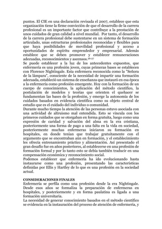 puntos. El CIE en una declaración revisada el 2007, establece que esta
organización tiene la firme convicción de que el desarrollo de la carrera
profesional es un importante factor que contribuye a la prestación de
unos cuidados de gran calidad a nivel mundial. Por tanto, el desarrollo
de la carrera profesional debe sustentarse en un sistema de formación
articulado, unas estructuras profesionales reconocidas y flexibles para
que haya posibilidades de movilidad profesional y acceso a
oportunidades de espíritu emprendedor y empresarial. Además
establece que se deben promover y establecer remuneraciones
adecuadas, reconocimientos y ascensos.26-27
Se puede establecer a la luz de los antecedentes expuestos, que
enfermería es una profesión joven, cuyas primeras bases se establecen
con Florence Nightingale. Esta enfermera reconocida como la "Señora
de la lámpara", consciente de la necesidad de impartir una formación
adecuada, estableció un sistema de enseñanza que instauró en esa época
a la enfermería como profesión emergente. Hoy con la formación de un
cuerpo de conocimientos, la aplicación del método científico, la
postulación de modelos y teorías que orienten el quehacer se
fundamentan las bases de la profesión, y emerge la autonomía de los
cuidados basados en evidencia científica como su objeto central de
estudio que es el cuidado del individuo o comunidad.
Durante mucho tiempo la atención de las personas estuvo asociada con
una actividad de altruismo mal entendida. Esto se vincula con los
primeros cuidados que se otorgaban en forma gratuita, luego como una
expresión de caridad y salvación del alma en la era cristiana,
posteriormente una forma de pago a una falta en la vida en sociedad,
posteriormente muchas enfermeras iniciaron su formación en
hospitales, en donde tenían que trabajar gratuitamente con el
argumento que se encontraban aún en formación, y el establecimiento
les ofrecía entrenamiento práctico y alimentación. Así presentado el
gran desafío fue en años posteriores, al establecerse en una profesión de
formación formal y por lo tanto esto se debía también traducir en una
compensación económica y reconocimiento social.
Podemos establecer que enfermería ha ido evolucionando hasta
instaurarse como una profesión, presentando las características
definidas por Ellis y Hartley de lo que es una profesión en la sociedad
actual.
CONSIDERACIONES FINALES
Enfermería se perfila como una profesión desde la era Nightingale.
Desde esos años se formaliza la preparación de enfermeras en
hospitales, y posteriormente y en forma paulatina es ligada a una
formación universitaria.
La necesidad de generar conocimiento basados en el método científico
se evidencia en la instauración del proceso de atención de enfermería, y
 