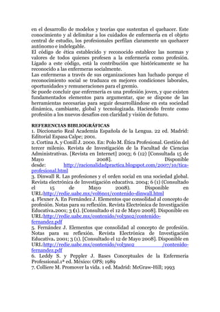 en el desarrollo de modelos y teorías que sustentan el quehacer. Este
conocimiento y al delimitar a los cuidados de enfermería en el objeto
central de estudio, los profesionales perfilan claramente un quehacer
autónomo e indelegable.
El código de ética establecido y reconocido establece las normas y
valores de todos quienes profesen a la enfermería como profesión.
Ligado a este código, está la contribución que históricamente se ha
reconocido a las enfermeras socialmente.
Las enfermeras a través de sus organizaciones han luchado porque el
reconocimiento social se traduzca en mejores condiciones laborales,
oportunidades y remuneraciones para el gremio.
Se puede concluir que enfermería es una profesión joven, y que existen
fundamentados elementos para argumentar, que se dispone de las
herramientas necesarias para seguir desarrollándose en esta sociedad
dinámica, cambiante, global y tecnologizada. Haciendo frente como
profesión a los nuevos desafíos con claridad y visión de futuro.
REFERENCIAS BIBLIOGRÁFICAS
1. Diccionario Real Academia Española de la Lengua. 22 ed. Madrid:
Editorial Espasa Calpe; 2001.
2. Cortina A. y Conill J. 2000. En: Polo M. Ética Profesional. Gestión del
tercer milenio. Revista de Investigación de la Facultad de Ciencias
Administrativas. [Revista en Internet] 2003; 6 (12) [Consultada 15 de
Mayo 2008]. Disponible
desde: http://racionalidadpractica.blogspot.com/2007/10/tica-
profesional.html
3. Dinwall R. Las profesiones y el orden social en una sociedad global.
Revista electrónica de Investigación educativa. 2004; 6 (1) (Consultado
el 15 de Mayo 2008). Disponible en
URL:http://redie.uabc.mx/vol6no1/contenido-dinwall.html
4. Flexner A. En Fernández J. Elementos que consolidad al concepto de
profesión. Notas para su reflexión. Revista Electrónica de Investigación
Educativa.2001; 3 (1). [Consultado el 12 de Mayo 2008]. Disponible en
URL:http://redie.uabc.mx/contenido/vol3no2/contenido-
fernandez.pdf
5. Fernández J. Elementos que consolidad al concepto de profesión.
Notas para su reflexión. Revista Electrónica de Investigación
Educativa. 2001; 3 (1). [Consultado el 12 de Mayo 2008]. Disponible en
URL:http://redie.uabc.mx/contenido/vol3no2 /contenido-
fernandez.pdf
6. Leddy S. y Peppler J. Bases Conceptuales de la Enfermeria
Professional.1ª ed. México: OPS; 1989
7. Colliere M. Promover la vida. 1 ed. Madrid: McGraw-Hill; 1993
 