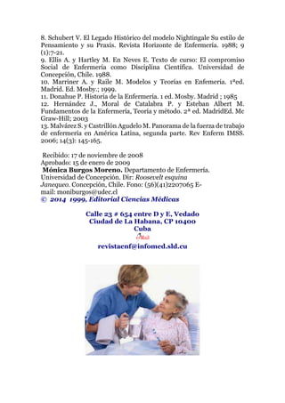 8. Schubert V. El Legado Histórico del modelo Nightingale Su estilo de
Pensamiento y su Praxis. Revista Horizonte de Enfermería. 1988; 9
(1):7-21.
9. Ellis A. y Hartley M. En Neves E. Texto de curso: El compromiso
Social de Enfermería como Disciplina Científica. Universidad de
Concepción, Chile. 1988.
10. Marriner A. y Raile M. Modelos y Teorías en Enfemería. 1ªed.
Madrid. Ed. Mosby.; 1999.
11. Donahue P. Historia de la Enfermería. 1 ed. Mosby. Madrid ; 1985
12. Hernández J., Moral de Catalabra P. y Esteban Albert M.
Fundamentos de la Enfermería, Teoría y método. 2ª ed. MadridEd. Mc
Graw-Hill; 2003
13. Malvárez S. y Castrillón Agudelo M. Panorama de la fuerza de trabajo
de enfermería en América Latina, segunda parte. Rev Enferm IMSS.
2006; 14(3): 145-165.
Recibido: 17 de noviembre de 2008
Aprobado: 15 de enero de 2009
Mónica Burgos Moreno. Departamento de Enfermería.
Universidad de Concepción. Dir: Roosevelt esquina
Janequeo. Concepción, Chile. Fono: (56)(41)2207065 E-
mail: moniburgos@udec.cl
© 2014 1999, Editorial Ciencias Médicas
Calle 23 # 654 entre D y E, Vedado
Ciudad de La Habana, CP 10400
Cuba
revistaenf@infomed.sld.cu
 
