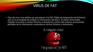 VIRUS DE FAT
• Tipo de virus muy dañino ya que atacan a la FAT (Tabla de Asignación de Ficheros),
que es la encargada de enlazar la información del disco. Al atacar dicha tabla,
impiden el acceso a ciertos ficheros o directorios críticos del sistema, provocando
pérdidas de la información contenida en dichos ficheros o directorios.
 