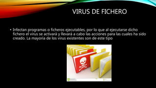 VIRUS DE FICHERO
• Infectan programas o ficheros ejecutables, por lo que al ejecutarse dicho
fichero el virus se activará y llevará a cabo las acciones para las cuales ha sido
creado. La mayoría de los virus existentes son de este tipo
 