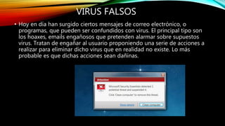 VIRUS FALSOS
• Hoy en día han surgido ciertos mensajes de correo electrónico, o
programas, que pueden ser confundidos con virus. El principal tipo son
los hoaxes, emails engañosos que pretenden alarmar sobre supuestos
virus. Tratan de engañar al usuario proponiendo una serie de acciones a
realizar para eliminar dicho virus que en realidad no existe. Lo más
probable es que dichas acciones sean dañinas.
 