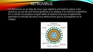 RETROVIRUS
• Un Retrovirus es un tipo de virus cuyo objetivo principal es atacar a los
antivirus, ya sea de una forma genérica o un ataque a un antivirus específico.
En sí mismo no produce ningún daño al sistema sino que simplemente
permiten la entrada de otros virus destructivos que lo acompañan en el
código.
 