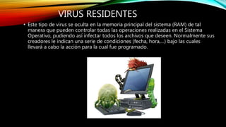 VIRUS RESIDENTES
• Este tipo de virus se oculta en la memoria principal del sistema (RAM) de tal
manera que pueden controlar todas las operaciones realizadas en el Sistema
Operativo, pudiendo así infectar todos los archivos que deseen. Normalmente sus
creadores le indican una serie de condiciones (fecha, hora,…) bajo las cuales
llevará a cabo la acción para la cual fue programado.
 