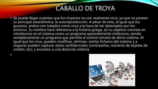 CABALLO DE TROYA
• Se puede llegar a pensar que los troyanos no son realmente virus, ya que no poseen
su principal característica, la autoreproducción. A pesar de esto, al igual que los
gusanos, ambos son tratados como virus a la hora de ser detectados por los
antivirus. Su nombre hace referencia a la historia griega, así su objetivo consiste en
introducirse en el sistema como un programa aparentemente inofensivo, siendo
verdaderamente un programa que permite el control remoto de dicho sistema. Al
igual que los virus, pueden modificar, eliminar, ciertos ficheros del sistema y a
mayores pueden capturar datos confidenciales (contraseñas, números de tarjetas de
crédito, etc), y enviarlos a una dirección externa.
•
 