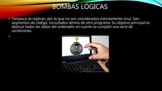 BOMBAS LÓGICAS
• Tampoco se replican, por lo que no son considerados estrictamente virus. Son
segmentos de código, incrustados dentro de otro programa. Su objetivo principal es
destruir todos los datos del ordenador en cuanto se cumplan una serie de
condiciones.
•
 