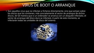 VIRUS DE BOOT O ARRANQUE
• Son aquellos virus que no infectan a ficheros directamente, sino que actúan sobre
los discos que los contienen, más concretamente al sector de arranque de dichos
discos, de tal manera que si un ordenador se arranca con un disquete infectado, el
sector de arranque del disco duro se infectará. A partir de este momento, se
infectarán todas las unidades de disco del sistema.
 
