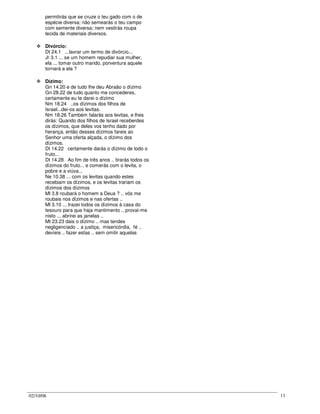 02/10/06 11
permitirás que se cruze o teu gado com o de
espécie diversa; não semearás o teu campo
com semente diversa; nem vestirás roupa
tecida de materiais diversos.
Divórcio:
Dt 24.1 ...lavrar um termo de divórcio...
Jr 3.1 ... se um homem repudiar sua mulher,
ela ... tomar outro marido, porventura aquele
tornará a ela ?
Dízimo:
Gn 14.20 e de tudo lhe deu Abraão o dízimo
Gn 28.22 de tudo quanto me concederes,
certamente eu te darei o dízimo
Nm 18.24 ..os dízimos dos filhos de
Israel...dei-os aos levitas.
Nm 18.26 Também falarás aos levitas, e lhes
dirás: Quando dos filhos de Israel receberdes
os dízimos, que deles vos tenho dado por
herança, então desses dízimos fareis ao
Senhor uma oferta alçada, o dízimo dos
dízimos.
Dt 14.22 certamente darás o dízimo de todo o
fruto...
Dt 14.28 Ao fim de três anos .. tirarás todos os
dízimos do fruto... e comerás com o levita, o
pobre e a viúva...
Ne 10.38 ... com os levitas quando estes
recebiam os dízimos, e os levitas trariam os
dízimos dos dízimos
Ml 3.8 roubará o homem a Deus ? .. vós me
roubais nos dízimos e nas ofertas ..
Ml 3.10 ... trazei todos os dízimos à casa do
tesouro para que haja mantimento .. provai-me
nisto ... abrirei as janelas ..
Mt 23.23 dais o dízimo .. mas tendes
negligenciado .. a justiça, misericórdia, fé ..
devíeis .. fazer estas .. sem omitir aquelas
 