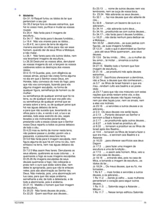 02/10/06 16
-I-
Idolatria:
Gn 31.19 Raquel furtou os ídolos do lar que
pertenciam a seu pai
Gn 35.2 lançai fora os deuses estranhos, que
há no vosso meio, purificai e mudai as vossas
roupas
Ex 20.4 Não farás para ti imagens de
escultura...
Ex 34.17 Não farás para ti deuses fundidos...
Lv 19.4 Não vos virareis para os ídolos...
Lv 20.4 E, se o povo da terra de alguma
maneira esconder os olhos para não ver esse
homem, quando der de seus filhos a Moloque,
e não matar,
Lv 26.1 Não fareis para vós outros ídolos, nem
vos levantarei imagens de escultura...
Lv 26.30 Destruirei os vossos altos, derrubarei
as vossas imagens do sol, e lançarei os vossos
cadáveres sobre os destroços dos vossos
ídolos;
Dt 4.15-19 Guardai, pois, com diligência as
vossas almas, porque não vistes forma alguma
no dia em que o Senhor vosso Deus, em
Horebe, falou convosco do meio do fogo; para
que não vos corrompais, fazendo para vós
alguma imagem esculpida, na forma de
qualquer figura, semelhança de homem ou de
mulher;
ou semelhança de qualquer animal que há na
terra, ou de qualquer ave que voa pelo céu;
ou semelhança de qualquer animal que se
arrasta sobre a terra, ou de qualquer peixe que
há nas águas debaixo da terra;
e para que não suceda que, levantando os
olhos para o céu, e vendo o sol, a lua e as
estrelas, todo esse exército do céu, sejais
levados a vos inclinardes perante eles,
prestando culto a essas coisas que o Senhor
vosso Deus repartiu a todos os povos debaixo
de todo o céu.
Dt 4.23 mas eu tenho de morrer nesta terra;
não poderei passar o Jordão; porém vós o
passareis, e possuireis essa boa terra.
Dt 5.8 Não farás para ti imagem esculpida, nem
figura alguma do que há em cima no céu, nem
embaixo na terra, nem nas águas debaixo da
terra;
Dt 7.5 5 Mas assim lhes fareis: Derrubareis os
seus altares, quebrareis as suas colunas ... e
queimareis a fogo as suas imagens esculpidas.
Dt 25.26 As imagens esculpidas de seus
deuses queimarás a fogo; não cobiçarás a
prata nem o ouro que estão sobre elas, nem
deles te apropriarás, para que não te enlaces
neles; pois são abominação ao Senhor teu
Deus. Não meterás, pois, uma abominação em
tua casa, para que não sejas anátema,
semelhante a ela; de todo a detestarás, e de
todo a abominarás, pois é anátema.
Dt 27.15 Maldito o homem que fizer imagem
de escultura..
Ex 20.23 Não fareis deuses de prata...
Ex 22.20 Quem sacrificar aos deuses...
Ex 23.13 ... nome de outros deuses nem vos
lembrareis, nem se ouça de vossa boca.
Ex 23.24 Não adorarás os seus deuses...
Ex 32.1 ... faz-nos deuses que vão adiante de
nós...
Ex 32.8 .. fizeram um bezerro de ouro e o
adoraram...
Ex 34.14 ...não adorarás outro deus...
Ex 34.16-...prostituindo-se com outros deuses...
Ex 34.17-...não farás para ti deuses fundidos...
Lv 18.21 ...não darás nenhum para dedicar-se
a Moloque...
Nm 33.52 ...destruireis... as suas pedras com
figuras...as suas imagens fundidas.
Dt 12.31 ..tudo o que é abominável ao Senhor
.. pois até seus filhos queimaram...aos seus
deuses.
Dt 13.6 Se teu irmão, ...filho, ...ou a mulher do
teu amor... te incitar ... sirvamos a outros
deuses...
Dt 27.15 Maldito todo o homem que fizer
imagem de escultura..
Dt 31.16 ...se prostituirá indo após deuses
estranhos...
Dt 32.17 Sacrifícios ofereceram a demônios,
não a Deus; a deuses que não conheceram...
Js 3.7 os filhos de Israel fizeram o que era
mau...rendiam culto aos baalins e ao poste-
ídolo
Js 23.7 7 para que não vos mistureis com estas
nações que ainda restam entre vós; e dos
nomes de seus deuses não façais menção,
nem por eles façais jurar, nem os sirvais, nem
a eles vos inclineis.
Js 23.16 ...e servirdes a outros deuses e os
adorares...
Jz 2.3 Os seus deuses vos serão laços.
Jz 2.13 ...Portanto deixaram ao Senhor e
serviram a Baal e Astarote.
Jz 2.17 ...se prostituindo após outros deuses...
Jz 8.27 ...e todo Israel se prostituiu ali...
Jz 8.33 ... tornaram a prostituir-se os filhos de
Israel após dos Baalins...
Jz 10.6 .. tornaram os filhos de Israel a fazer o
que era mau... e serviram aos Baalins e a
Astarote
Jz 16.23 ..para oferecer sacrifícios aos deus
Dagom
Jz 17.3 ... para fazer uma imagem de
escultura e uma de fundição...
Jz 17.5 .... e assim este homem, Mica, veio a
ter uma casa de deuses...
Jz 18.18 ... entrando eles, pois na casa de
Mica, e tomando a imagem de escultura...os
ídolos do lar...
Jz 18.24 ... Os meus deuses, que eu fiz, me
tomastes...
1 Rs 9.7 ... mais fordes e servirdes a outros
deuses, e os adorares...
1 Rs 11.2 ...Sendo já velho ... suas mulheres
perverteram o coração para seguir outros
deuses...
1 Rs 11.5 ... Salomão segui a Astarote ...
Milcom ...
1 Rs 11.7 ... Nesse tempo edificou Salomão
 
