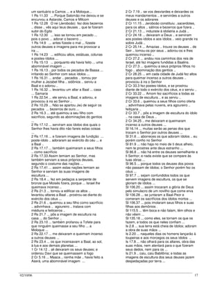 02/10/06 17
um santuário a Camos ... e a Moloque...
1 Rs 11.33 ... Porque Salomão me deixou e se
encurvou a Astarote, Camos e Milcom
1 Rs 12.28 O rei (Jeroboão) fez dois bezerros
.. disse .. vês aqui teus deuses .. que te fizeram
subir do Egito
1 Rs 12.30 ... isso se tornou em pecado ...
pois o povo ... adorar o bezerro ...
1 Rs 14.9 ... antes fizeste o mal ... fizeste
outros deuses e imagens para me provocar a
ira ...
1 Rs 14.23 ... edificou altos, estátuas, colunas
e postes-ídolos ...
1 Rs 15.13 ... porquanto ela havia feito ... uma
abominável imagem ...
1 Rs 16.13 .. por todos os pecados de Baasa ...
irritando ao Senhor com seus ídolos ...
1 Rs 16.31 ... andar .. pecados .. tomou por
mulher a Jezabel filha .. sidônios .. serviu a
Baal e o adorou ..
1 Rs 16.32 ... levantou um altar a Baal ... casa
... Samaria
1 Rs 22.54 ... ele serviu a Baal, e adorou, e
provocou à ira ao Senhor ..
2 Rs 10.29 ... Não se apartou Jeú de seguir os
pecados ... bezerros de ouro ...
2 Rs 16.3 ... até queimou a seu filho com
sacrifício, segundo as abominações do gentios
...
2 Rs 17.12 ... serviram aos ídolos dos quais o
Senhor lhes havia dito não fareis estas coisas
...
2 Rs 17.16 ... e fizeram imagens de fundição ...
poste-ídolo .. adoraram ao exército do céu ... e
a Baal ..
2 Rs 17.17 ... também queimaram a seus filhos
.. como sacrifício
2 Rs 17.33 Assim temiam ao Senhor, mas
também serviam a seus próprios deuses,
segundo o costume das nações ...
2 Rs 17.41 ... assim estas nações temiam ao
Senhor e serviam às suas imagens de
escultura ...
2 Rs 18.4 ... fez em pedaços a serpente de
bronze que Moisés fizera, porque ... Israel lhe
queimava incenso ..
2 Rs 21.3 ... tornou a edificar os altos ..
levantou altares a Baal .. prostrou-se diante do
exército dos céus ...
2 Rs 21.6 .. queimou a seu filho como sacrifício
.. adivinhava .. agoureiro .. tratava com
médiuns e feiticeiros ..
2 Rs 21.7 ... pôs a imagem de escultura na
casa ... do Senhor ..
2 Rs 23.10 ... também profanou a Tofete para
que ninguém queimasse a seu filho ... a
Moloque ...
2 Rs 22.17 ... me deixaram e queimam incenso
a outros deuses ...
2 Rs 23.4 ... os que incensavam a Baal, ao sol,
à lua e aos demais planetas ...
1 Cr 14.12 .. ali deixaram os seus deuses; e
ordenou Davi que se queimassem a fogo
2 Cr 5.16 ... Maaca .. rainha mãe .. havia feito a
Aserá, uma abominável imagem ...
2 Cr 7.19 .. se vos desviardes e deixardes os
meus mandamentos .. e servirdes a outros
deuses e os adorares
2 Cr 11.15 .. Jeroboão constituiu ..sacerdotes,
para os altos .. sátiros e bezerros que fizera ..
2 Cr 21.13 ... induziste à idolatria a Judá ..
2 Cr 24.18 ... deixaram a Deus .. e serviram
aos postes-ídolos e aos ídolos .. veio grande ira
sobre Judá ..
2 Cr 25.14 ... Amazias .. trouxe os deuses .. de
Seir .. tomou-os por seus .. adorou-os e lhes
queimou incenso ..
2 Cr 27.2 ... andou nos caminhos dos reis de
Israel, até fez imagens fundidas a Baalins.
2 Cr 27.3 ... queimou a seus próprios filhos no
fogo .. abominação dos gentios ..
2 Cr 28.25 ... em cada cidade de Judá fez altos
para queimar incenso a outros deuses ..
provocou à ira o Senhor
2 Cr 33.3 fez postes-ídolos, e se prostrou
diante de todo o exército dos céus, e o serviu ..
2 Cr 33.22 ... Amom fez sacrifícios a todas as
imagens de escultura .. e as serviu ..
2 Cr 33.6 .. queimou a seus filhos como oferta
.. adivinhava pelas nuvens, era agoureiro ..
feitiçaria ..
2 Cr 33.7 .. pôs a imagem de escultura do ídolo
.. na casa de Deus ..
2 Cr 34.25 .. me deixaram e queimaram
incenso a outros deuses ...
Sl 16.14 ... muitas serão as penas dos que
trocam o Senhor por outros deuses ...
Sl 31.6 ... aborreces os que adoram ídolos .. eu
porém confio no Senhor
Sl 81.9 ... não haja no meio de ti deus alheio,
nem te prostres ante deus estranho ...
Sl 86.8 ... não há entre os deuses semelhante a
ti Senhor; e nada existe que se compare às
tuas obras ...
Sl 96.5 ... porque todos os deuses dos povos
não passam de ídolos; o Senhor porém fez os
céus ...
Sl 97.7 ... sejam confundidos todos os que
servem imagens de escultura, os que se
gloriam de ídolos ...
Sl 106.20 ... assim trocaram a glória de Deus
pelo simulacro de um novilho que come erva
Sl 106.28 ... se juntaram a Baal-Peor e
comeram os sacrifícios dos ídolos mortos ...
Sl 106.37 ... pois imolaram seus filhos e suas
filhas aos demônios .
Sl 115.5 ... têm boca e não falam, têm olhos e
não vêem ...
Sl 135.18 ... como eles, se tornam os que os
fazem, e todos os que neles confiam ...
Is 2.8 ... sua terra está cheia de ídolos; adoram
a obra de suas mãos ...
Is 2.20 ... naqueles dias os homens lançarão à
toupeiras e aos morcegos os seus ídolos ..
Is 17.8 ... não olhará para os altares, obra das
suas mãos, nem atentará para o que fizeram
seus dedos, nem para os ...
Is 21.9 .. caiu, caiu Babilônia; e todas as
imagens de escultura dos seus deuses jazem
despedaçadas por terra ...
 