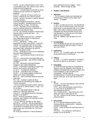 02/10/06 18
Is 42.8 .. eu sou o Senhor este é o meu nome;
a minha glória, pois, não a darei a outro, nem a
minha honra às imagens de..
Is 42.17 ... tornarão atrás e confundir-se-ão de
vergonha os que confiam em imagens de
escultura ...
Is 43.10 ... antes de mim deus nenhum se
formou, e depois de mim nenhum haverá ...
Is 44.6 ... eu sou o primeiro e o último, além de
mim não há Deus ..
Is 44.9-20 imagens de escultura ..são de
nenhum préstimo.. semelhança de homem ..
metade queima no fogo .. do resto faz
Jr 1.16 ... deixaram a mim e queimaram
incenso a deuses estranhos, e adoraram as
obras das suas próprias mãos ...
Jr 7.18 .. as mulheres amassam a farinha para
fazerem bolos à rainha dos céus ... me
provocam à ira.
Jr 7.30 .. fizeram o que era mau .. puseram
seus ídolos abomináveis na casa que se
chama pelo meu nome..
Jr 7.31 ... edificaram .. Tofete .. para
queimarem no fogo a seus filhos .. o que não
ordenei, nem se passou pela minha mente
Jr 10.5 .. os ídolos são como um espantalho ..
não podem falar, necessitam de quem os
levem .. não podem andar..
Jr 16.8 ... profanaram a terra os com cadáveres
dos seus ídolos detestáveis
Jr 44.17 ... queimaremos incenso à rainha dos
céus ...
Jr 51.17 ... todo ourives é envergonhado pela
imagem que esculpiu .. são mentira e nelas não
há fôlego ...
Ez 7.20 ... fabricaram suas abominações
imagens e seus ídolos detestáveis...
Ez 8.3 ... onde estava colocada a imagem dos
ciúmes, que provoca ciúme de Deus ..
Ez 14.11 ... o castigo dos idólatras ...
Ez 20.32 ... servindo ao pau e à pedra ..
Ez 22.4 ... tu te fizeste culpada, e pelos teus
ídolos, por ti mesma fabricados ...
Mq 5.13 ... não te inclinarás diante da obra das
tuas mãos ..
Rm 1.23 ... mudaram a glória de Deus
incorruptível em semelhança da imagem de
homem corruptível ...
1 Co 8.4 comida sacrificada a ídolos, sabemos
que o ídolo de si mesmo nada é .. e que .. há ..
um só Deus ..
1 Co 10.21 não podeis beber o cálice do
Senhor e o cálice dos demônios ..
2 Co 6.16 ... que ligação há entre o santuário
de Deus e os ídolos ?
Ef 5.5 .. nenhum incontinente, impuro,
avarento, que é idólatra, tem herança no reino
de Cristo e de Deus ..
1 Jo 5.21 filhinhos, guardai-vos dos ídolos
Ap 9.20 os .. homens .. não se arrependeram
das obras de suas mãos, deixando de adorar
os demônios e os ídolos de ouro, prata, cobre,
pedra e pau, que não podem ver, nem ouvir,
nem andar.
Ap 19.20 que receberam a marca da besta e
eram adoradores da sua imagem .. foram
lançados .. dentro do lago de fogo
Imagem: Veja Idolatria.
Impureza:
1 Ts 4.6 ninguém ofenda nem defraude seu
irmão porque o Senhor contra todas estas
coisas .. é vingador
Incesto:
Lv 18.9 A nudez da tua irmã...não descobrirás.
Lv 20.17 Se um homem tomar a sua irmã, por
parte de pai, ou por parte de mãe, e vir a nudez
dela, e ela a dele, é torpeza; portanto serão
extirpados aos olhos dos filhos do seu povo;
terá descoberto a nudez de sua irmã; levará
sobre si a sua iniqüidade.
Dt 27.22 Maldito o que se deitar com sua
irmã...
Incredulidade:
Dt 27.26 Maldito aquele que não confirmar as
palavras desta lei, para as cumprir. E todo o
povo dirá: Amém.
Indiferença:
Et 4.14 ... se .. te calares agora, de outra parte
se levantará socorro e livramento ..
Inferno:
Lc 16.23 ... no inferno, estando em tormentos
levantou os olhos e viu de longe a .. Lásaro ..
Iniquidade:
Ez 16.49,50 9 Eis que esta foi a iniqüidade de
Sodoma, tua irmã: Soberba, fartura de pão, e
próspera ociosidade teve ela e suas filhas; mas
nunca fortaleceu a mão do pobre e do
necessitado. Também elas se
ensoberbeceram, e fizeram abominação diante
de mim; pelo que, ao ver isso, as tirei do seu
lugar.
Ira:
Ef 4.26 ... irai-vos e não pequeis; não se ponha
o sol sobre a vossa ira...
Ef 6.4 ...pais, não provoqueis vossos filhos à
ira, mas criai-os na disciplina e na
admoestação do Senhor
Tg 1.19 todo homem .. seja pronto para ouvir,
tardio para falar e tardio para se irar
Tg 1.20 ... porque a ira do homem não produz a
justiça de Deus
Intercessão:
Ex 17.11 quando Moisés levantava a mão
Israel prevalecia; quando porém .. abaixava ..
prevalecia Amaleque
Jz 6.6 ..então os filhos de Israel clamavam ao
Senhor...
2 Rs 20.2 ... virou Ezequias o rosto para a
parede, e orou ao Senhor ...
 