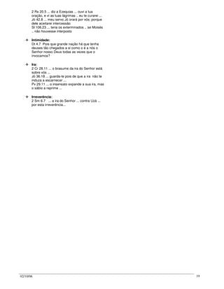 02/10/06 19
2 Rs 20.5 ... diz a Ezequias ... ouvi a tua
oração, e vi as tuas lágrimas .. eu te curarei ...
Jó 42.8 ... meu servo Jó orará por vós; porque
dele aceitarei intercessão
Sl 106.23 ... teria os exterminados .. se Moisés
.. não houvesse interposto
Intimidade:
Dt 4.7 Pois que grande nação há que tenha
deuses tão chegados a si como o é a nós o
Senhor nosso Deus todas as vezes que o
invocamos?
Ira:
2 Cr 28.11 ... o brasume da ira do Senhor está
sobre vós ...
Jó 36.18 ... guarda-te pois de que a ira não te
induza a escarnecer ...
Pv 29.11 ... o insensato expande a sua ira, mas
o sábio a reprime ...
Irreverência:
2 Sm 6.7 ... a ira do Senhor ... contra Uzá ...
por esta irreverência...
 
