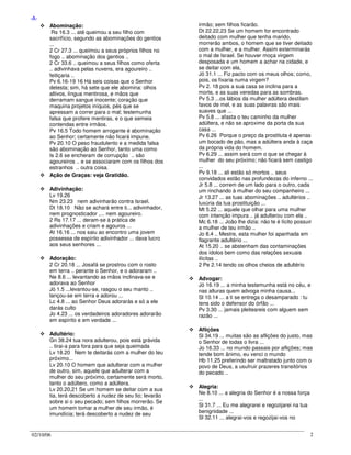 02/10/06 2
-A-
Abominação:
Rs 16.3 ... até queimou a seu filho com
sacrifício, segundo as abominações do gentios
...
2 Cr 27.3 ... queimou a seus próprios filhos no
fogo .. abominação dos gentios ..
2 Cr 33.6 .. queimou a seus filhos como oferta
.. adivinhava pelas nuvens, era agoureiro ..
feitiçaria ..
Pv 6.16-19 16 Há seis coisas que o Senhor
detesta; sim, há sete que ele abomina: olhos
altivos, língua mentirosa, e mãos que
derramam sangue inocente; coração que
maquina projetos iníquos, pés que se
apressam a correr para o mal; testemunha
falsa que profere mentiras, e o que semeia
contendas entre irmãos.
Pv 16.5 Todo homem arrogante é abominação
ao Senhor; certamente não ficará impune.
Pv 20.10 O peso fraudulento e a medida falsa
são abominação ao Senhor, tanto uma como
Is 2.6 se encheram de corrupção .. são
agoureiros .. e se associaram com os filhos dos
estranhos .. outra coisa.
Ação de Graças: veja Gratidão.
Adivinhação:
Lv 19.26
Nm 23.23 nem adivinharão contra Israel.
Dt 18.10 Não se achará entre ti... adivinhador,
nem prognosticador ,... nem agoureiro.
2 Rs 17.17 ... deram-se à prática de
adivinhações e criam e agouros ...
At 16.16 ... nos saiu ao encontro uma jovem
possessa de espírito adivinhador ... dava lucro
aos seus senhores ...
Adoração:
2 Cr 20.18 ... Josafá se prostrou com o rosto
em terra .. perante o Senhor, e o adoraram ..
Ne 8.6 ... levantando as mãos inclinava-se e
adorava ao Senhor
Jó 1.5 ...levantou-se, rasgou o seu manto ..
lançou-se em terra e adorou ...
Lc 4.8 ... ao Senhor Deus adorarás e só a ele
darás culto
Jo 4.23 ... os verdadeiros adoradores adorarão
em espírito e em verdade ...
Adultério:
Gn 38.24 tua nora adulterou, pois está grávida
.. tirai-a para fora para que seja queimada
Lv 18.20 Nem te deitarás com a mulher do teu
próximo...
Lv 20.10 O homem que adulterar com a mulher
de outro, sim, aquele que adulterar com a
mulher do seu próximo, certamente será morto,
tanto o adúltero, como a adúltera.
Lv 20.20,21 Se um homem se deitar com a sua
tia, terá descoberto a nudez de seu tio; levarão
sobre si o seu pecado; sem filhos morrerão. Se
um homem tomar a mulher de seu irmão, é
imundícia; terá descoberto a nudez de seu
irmão; sem filhos ficarão.
Dt 22.22,23 Se um homem for encontrado
deitado com mulher que tenha marido,
morrerão ambos, o homem que se tiver deitado
com a mulher, e a mulher. Assim exterminarás
o mal de Israel. Se houver moça virgem
desposada e um homem a achar na cidade, e
se deitar com ela,
Jó 31.1 ... Fiz pacto com os meus olhos; como,
pois, os fixaria numa virgem?
Pv 2. 18 pois a sua casa se inclina para a
morte, e as suas veredas para as sombras.
Pv 5.3 ...os lábios da mulher adúltera destilam
favos de mel, e as suas palavras são mais
suaves que ...
Pv 5.8 ... afasta o teu caminho da mulher
adúltera, e não se aproxime da porta da sua
casa ...
Pv 6.26 Porque o preço da prostituta é apenas
um bocado de pão, mas a adúltera anda à caça
da própria vida do homem.
Pv 6.29 ... assim será com o que se chegar à
mulher do seu próximo; não ficará sem castigo
...
Pv 9.18 ... ali estão só mortos .. seus
convidados estão nas profundezas do inferno ...
Jr 5.8 ... correm de um lado para o outro, cada
um rinchando à mulher do seu companheiro ...
Jr 13.27 ... as tuas abominações .. adultérios ..
luxúria da tua prostituição ...
Mt 5.22 ... aquele que olhar para uma mulher
com intenção impura .. já adulterou com ela ..
Mc 6.18 ... João lhe dizia: não te é lícito possuir
a mulher de teu irmão ..
Jo 8.4 .. Mestre, esta mulher foi apanhada em
flagrante adultério ...
At 15.20 .. se abstenham das contaminações
dos ídolos bem como das relações sexuais
ilícitas ..
2 Pe 2.14 tendo os olhos cheios de adultério
Advogar:
Jó 16.19 ... a minha testemunha está no céu, e
nas alturas quem advoga minha causa...
Sl 10.14 ... a ti se entrega o desamparado : tu
tens sido o defensor do órfão ...
Pv 3.30 ... jamais pleiteareis com alguem sem
razão ...
Aflições
Sl 34.19 ... muitas são as aflições do justo, mas
o Senhor de todas o livra ...
Jo 16.33 ... no mundo passais por aflições; mas
tende bom ânimo, eu venci o mundo
Hb 11.25 preferindo ser maltratado junto com o
povo de Deus, a usufruir prazeres transitórios
do pecado ..
Alegria:
Ne 8.10 ... a alegria do Senhor é a nossa força
...
Sl 31.7 ... Eu me alegrarei e regozijarei na tua
benignidade ...
Sl 32.11 ... alegrai-vos e regozijai-vos no
 