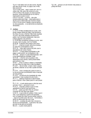 02/10/06 21
Tg 4.11 não faleis mal uns dos outros. Aquele
que fala mal do irmão, ou julga a seu irmão,
fala mal da lei
Tg 5.12 não jureis .. seja o vosso sim, sim e o
vosso não, não, para não caíres em juízo
2 Pe 2.4 Deus não poupou os anjos quando
pecaram, antes precipitando-os no inferno ..
reservando-os para o juízo
2 Pe 3.7 os céus .. e a terra .. têm sido
entesourados para fogo .. reservados para o
dia do juízo e destruição dos homens ímpios
2 Pe 3.10 virá como o ladrão o dia do Senhor ..
os céus passarão .. e os elementos se desfarão
abrasados ..
Justiça:
Lv 19.14,15 Não amaldiçoarás ao surdo, nem
porás tropeço diante do cego; mas temerás a
teu Deus. Eu sou o Senhor. Não farás injustiça
no juízo; não farás acepção da pessoa do
pobre, nem honrarás o poderoso; mas com
justiça julgarás o teu próximo.
Lv 19.35 Não cometereis injustiça no juízo, nem
na vara, nem no peso, nem na medida.
Dt 32.36 O Senhor fará justiça a seu povo.
Sl 11.7 ... o Senhor é justo, ele ama a justiça;
os retos lhe contemplarão a face ..
Sl 37.16 ... mais vale o pouco do justo, que a
abundância de muitos ímpios...
Sl 37.21 ... o ímpio pede emprestado e não
paga; o justo porém, se compadece e dá...
Sl 37.25 ... jamais vi o justo desamparado, nem
a sua descendência mendigar o pão
Sl 37.28 ... o Senhor ama a justiça e não
desampara seus santos, serão preservados
para sempre, mas ..
Sl 45.7 ... amas a justiça e odeias a iniqüidade;
por isso Deus te ungiu com o óleo da alegria ..
Pv 3.27 ... não te furtes a fazer o bem a quem
de direito, estando na tua mão o poder de fazê-
lo ...
Pv 4.18 ... mas a vereda dos justos é como a
luz da aurora que vai brilhando mais e mais até
ser dia perfeito ...
Pv 10.2 ... os tesouros da impiedade de nada
aproveitam, mas a justiça livra da morte ...
Pv 11.1 ... balança enganosa é abominação
para o Senhor, mas o peso justo é o seu prazer
...
Pv 11.10 ... o justo atenta para a vida dos seus
animais, mas o .. perverso é cruel ..
Pv 21.3 ... exercitar justiça e juízo é mais
agradável ao Senhor que sacrifícios ...
Is 3.10 ... justos que bem lhes irá, porque
comerão do fruto das suas ações ...
Is 33.15 .. o que anda em justiça, e fala o que é
reto; o que despreza o ganho de opressão, ..
com um gesto de mãos recusa aceitar suborno
.. tapa os ouvidos para não ouvir .. homicídios e
fecha os olhos para não ver o mal.
Ez 33.12 ... a justiça do justo não o livrará no
dia da sua transgressão .. o perverso não cairá
por ela no dia que se converter
Mc 2.4 ... o justo viverá pela fé.
Tg 1.20 ... porque a ira do homem não produz a
justiça de Deus
 