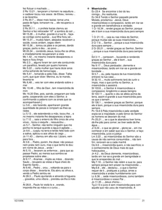 02/10/06 25
fez flutuar o machado ...
2 Rs 13.21 .. lançaram o homem na sepultura ..
o cadáver tocou nos ossos de Elizeu; reviveu ..
e se levantou
2 Rs 20.7 ... disse mais Isaías: tomai uma
pasta de figos; tomaram-na ... ele recuperou a
saúde ...
2 Rs 20.11 ... o profeta Isaías clamou ao
Senhor e fez retroceder 10
o
a sombra do sol ...
Mt 15.28 ... ó mulher, grande é a tua fé .. faça-
se contigo como queres .. sua filha ficou sã ..
Mt 15.31 ... mudos falam, aleijados recobram a
saúde, coxos andam, cegos vêem
Mt 15.36 ... tomou os pães e os peixes, dando
graças, partiu e deu .. ao povo ...
Mt 20.34 ... condoído Jesus, tocou-lhe os olhos,
e imediatamente recuperaram a vista
Mc 1.42 .. no mesmo instante desapareceu a
lepra e ficou limpo
Mc 2.3 ... alguns foram ter com ele conduzindo
um paralítico, levado por quatro homens
Mc 5.22 ... certa mulher que havia doze anos
vinha sofrendo de hemorragia ..
Mc 5.41 .. tomando-a pela mão, disse: Talita
cumi, que quer dizer: Menina, eu te mando,
levanta-te
Mc 6,48 ... veio ter com eles andando sobre o
mar
Mc 10.48 ... filho de Davi , tem misericórdia de
mim
Mc 16.20 Eles, pois, saindo, pregaram por toda
parte, cooperando com eles o Senhor, e
confirmando a palavra com os sinais que os
acompanhavam.]
Lc 5.6 ... isto fazendo, apanharam grande
quantidade de peixes e rompiam-se-lhes as
redes
Lc 5.13 .. ele estendendo a mão, tocou-lhe .. e
no mesmo instante lhe desapareceu a lepra
Lc 7.12 ... saia o enterro do filho único de uma
viúva .. tocou o esquife .. ressuscitou ..
Jo 5.7 .. Senhor, não tenho ninguém que me
ponha no tanque quando a água é agitada ...
Jo 9.6 ... cuspiu na terra e tendo feito lodo com
a saliva, aplicou-a aos olhos do cego ...
Jo 11.43 ... clamou em alta voz: Lázaro, vem
para fora ..
At 3.6 ... Pedro, porém, lhe disse: não possuo
nem prata nem ouro, mas o que tenho te dou:
em nome de Jesus .. anda !
At 5.15 ... levarem os enfermos .. para que ao
passar Pedro, ao menos sua sombra se
projetasse sobre eles ..
At 9.17 .. Ananias .. impôs as mãos .. dizendo:
Saulo .. recupere as vistas e fique cheio do
Espírito Santo ..
At 9.40 .. Pedro .. orou .. voltando-se para o
corpo disse: .. levanta-te. Ela abriu os olhos e,
vendo a Pedro sentou-se
At 28.3 ... Paulo ajuntando e atirando à fogueira
.. gravetos, uma víbora .. prendeu-se-lha à mão
...
At 28.8 .. Paulo foi visitá-lo e , orando,
impondo-lhe as mãos e o curou ..
Misericórdia:
Ex 23.4 Se encontrar o boi do teu
inimigo....lho restituirás.
Ex 34.6 Tendo o Senhor passado perante
Moisés, proclamou: Jeová, Deus
misericordioso e compassivo, tardio em irar-se
e grande em beneficência e verdade;
1 Cr 16.34 .. rendei graças ao Senhor, porque
ele é bom e sua misericórdia dura para sempre
..
1 Cr 21.13 ... caia eu nas mãos do Senhor,
porque muitas são as suas misericórdia ...
2 Cr 7.6 ... Senhor .. porque a sua misericórdia
dura para sempre ..
2 Cr 20.21 ... rendei graças ao Senhor, Senhor
.. porque a sua misericórdia dura para sempre
..
Ed 3.11 .. cantavam .. louvando e rendendo
graças ao Senhor .. ele é bom .. sua
misericórdia dura para
Ne 9.17 ... Deus perdoador, clemente e
misericordioso, tardio em irar-se e grande em
bondade ...
Sl 5.7 ... eu, pela riqueza da tua misericórdia
entrarei na tua casa ..
Sl 32.10 ... muito sofrimento terá de curtir o
ímpio, mas o que confia no Senhor, a
misericórdia o assistirá .
Sl 103.8 ... o Senhor é misericordioso e
compassivo; longânimo e assas benigno
Sl 103.11 ... quanto o céu se alteia acima da
terra, assim é grande a sua misericórdia para
os que o temem ..
Sl 136.1 ... renderei graças ao Senhor, porque
ele é bom, porque a sua misericórdia dura para
sempre .
Pv 16.6 6 Pela misericórdia e pela verdade
expia-se a iniqüidade; e pelo temor do Senhor
os homens se desviam do mal.
Pv 25.21 ... se o que te abandona tiver fome,
dá-lhe pão para comer; se tiver sede dá-lhe
água ...
Jr 9.24 .. o que se gloriar .. glorie-se .. em me
conhecer e em saber que sou o Senhor, e faço
misericórdia, juízo e justiça
Lm 3.22 ... as misericórdias do Senhor são a
causa de não sermos consumidos .. não tem
fim; renovam-se a cada manhã
Os 6.6 ... misericórdia quero, e não sacrifício; e
o conhecimento de Deus mais do que
holocaustos ...
Jn 4.2 .. és Deus clemente, misericordioso,
tardio em irar-se e grande em benignidade e
que te arrependes do mal ..
Mq 7.18 .. o Senhor não retém a sua ira para
sempre porque tem prazer na misericórdia ...
Mq 6.8 .. ele .. declarou .. o que o Senhor
requer de ti .. pratiques a justiça, ames a
misericórdia e andes humildemente com
Lc 6.36 ... sede misericordiosos, como também
é misericordioso o vosso Pai ..
Jo 11.35 ... Jesus chorou ..
Tg 2.13 o juízo é sem misericórdia para com
aquele que não usou de misericórdia. A
 