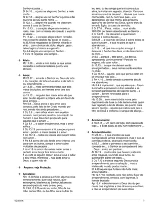 02/10/06 3
Senhor o justos ...
Sl 64.10 ... o justo se alegra no Senhor, e nele
confia ..
Sl 97.12 ... alegrai-vos no Senhor ó justos e dai
louvores ao seu santo nome ....
Sl 122.1 ... alegrei-me quando me disseram:
vamos à casa do Senhor ...
Pv 15.13 ... o coração alegre aformoseia o
rosto, mas com a tristeza do coração o espírito
se abate ...
Pv 17.22 ... o coração alegre é bom remédio,
mas o espírito abatido faz secar os ossos ...
Is 35.10 os resgatados do Senhor voltarão e
virão .. com cânticos de júbilo, alegria , gozo .
deles fugirá a tristeza e o gemido
Fp 4.4 alegrai-vos sempre no Senhor ..
1 Ts 5.16 regozijai-vos sempre ..
Alívio:
Mt 11.28 ... vinde a mim todos os que estais
cansados e sobrecarredados que Eu vos
aliviarei.
Amor:
Mt 22.37 ... amarás o Senhor teu Deus de todo
o teu coração, de toda a tua alma, e de todo o
teu entendimento ...
Jo 13.35 ... nisto conhecerão todos que sois
meus discípulos, se tiverdes amor uns aos
outros ..
Jo 15.13 ... ninguém tem maior amor do que
este: de dar alguém a própria vida em favor de
seus amigos ...
Rm 5.8 ... Deus prova o seu amor para
conosco, pelo fato de ter Cristo morrido por
nós, sendo nós ainda pecadores ...
1 Co 2.9 ... nem olhos viram nem ouvidos
ouviram, nem jamais penetrou no coração do
homem o que Deus tem preparado para
aqueles que o amam ...
1 Co 8.1 ... o saber ensoberbece, mas o amor
edifica ...
1 Co 13.13 permanecem a fé, a esperança e o
amor .. porém o maior destes é o amor
1 Co 16.14 ... todos os vossos atos sejam feitos
com amor ..
1 Pe 4.8 acima de tudo tende amor intenso uns
para com os outros, porque o amor cobre
multidões de pecados ..
1 Jo 4.18 no amor não existe medo: antes o
perfeito amor lança fora todo o medo
1 Jo 4.20 se alguém disser: amo a Deus e odiar
a seu irmão, mentiroso .. não pode amar a
Deus, a quem não vê
Amparo: veja Proteção.
Apostasia:
Nm 15.30 Mas a pessoa que fizer alguma coisa
temerariamente, quer seja natural, quer
estrangeira, blasfema ao Senhor; tal pessoa
será extirpada do meio do seu povo,
Dt 13.6,10 6 Quando teu irmão, filho da tua
mãe, ou teu filho, ou tua filha, ou a mulher do
teu seio, ou teu amigo que te é como a tua
alma, te incitar em segredo, dizendo: Vamos e
sirvamos a outros deuses! ... deuses que nunca
conheceste, nem tu nem teus pais .. e o
apedrejarás, até que morra, pois procurou
apartar-te do Senhor teu Deus, que te tirou da
terra do Egito, da casa da servidão.
2 Cr 27.6 ... Peca.. matou .. num só dia
120.000, por terem abandonado ao Senhor ..
2 Cr 34.25 .. me deixaram e queimaram
incenso a outros deuses ...
Ed 8.21 ... a boa mão de Deus é sobre todos os
que o buscam .. e sua ira para os que o
abandonam ...
Jr 2.19 ... vê que mau e quão amargo é
deixares o Senhor teu deus, e não teres temor
de mim ...
Jr 8.5 ... porque .. este povo .. se desvia,
apostatando continuamente? Persiste no
engano, não quer voltar ..
Jr 17.13 ... os que me deixam serão
envergonhados ... seus nomes serão escritos
no chão
1 Co 10.12 ... aquele, pois que pensa estar em
pé veja que não caia ..
2 Tm 4.10 ... tendo amado o presente século
me abandonou
Hb 6.4 é impossível .. que aqueles que .. foram
iluminados e provaram o dom celestial e se
tornaram participantes do Espírito Santo .. e
caíram .. serem renovados para o
arrependimento
Hb 10.28 ... sem misericórdia morre pelo
depoimento de duas ou três testemunhas quem
tiver rejeitado a lei de Moisés, de quanto mais
severo castigo .. aquele que calcou aos pés o
filho de Deus e profanou o sangue da aliança ..
Arrebatamento:
2 Rs 2.11 ... um carro de fogo, com cavalos de
fogo ... e Elias subiu ao céu num redemoinho ...
Arrependimento:
Pv 28.13 ... o que encobre as suas
transgressões jamais prosperará, mas o que as
confessa e deixa, alcançará misericórdia
Is 55.7 ... deixe o perverso o seu caminho ...
converta-se ... o Senhor se compadecerá dela
.. Deus .. é rico em perdoar...
At 19.19 ... muitos dos que haviam praticado
artes mágicas, reunindo seus livros, os
queimaram diante de todos ...
2 Co 7.10 a tristeza segundo Deus produz
arrependimento para a salvação .. mas a
tristeza do mundo produz morte ..
Ef 4.28 aquele que furtava não furte mais;
antes trabalhe ..
Hb 12.17 foi rejeitado, pois não achou lugar de
arrependimento, embora, com lágrimas, o
tivesse buscado
Ap 16.11 e blasfemaram o Deus do céu por
causa das angústias e das úlceras que sofriam;
e não se arrependeram de suas obras
 