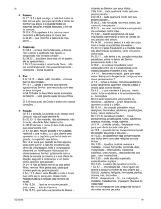 02/10/06 30
-P-
Palavra:
Dt 17.19 E o terá consigo, e nele lerá todos os
dias da sua vida, para que aprenda a temer ao
Senhor seu Deus, e a guardar todas as
palavras desta lei, e estes estatutos, a fim de
os cumprir;
Sl 119.105 tua palavra é luz para os meus
caminhos e lâmpada para os meus pés
Is 44.26 ... que confirmo a palavra de meu
servo ...
Pastorear:
Ez 34.4 ... a fraca não fortaleceste, a doente
não curaste, a quebrada não ligaste, a
desgarrada não tornaste a trazer ..
Ez 34.23 ... suscitarei para elas um só pastor,
ele as apascentará ...
1 Pe 5.2 pastoreais o rebanho de Deus .. não
por constrangimento mas espontaneamente ..
recebereis .. coroa da glória
Paz:
2 Cr 14.15 ... aboliu culto nos altos .. e houve
paz no seu reinado ..
Pv 16.7 ... sendo o caminho dos homens
agradável ao Senhor, este reconcilia com eles
os seus inimigos ..
Is 54.13 todos os teus filhos serão ensinados
do Senhor ... será grande a paz de seus filhos
...
Cl 3.15 seja a paz de Cristo o arbitro em vossos
corações ..
Pecado:
Gn 4.7 o pecado jaz à porta; o seu desejo será
contra ti, mas a ti cabe dominá-lo
Ex 20.13-16 não matarás, não adulterarás, não
furtarás, não darás falso testemunho ...
Ex 32.33 riscarei o nome do livro todo aquele
que pecar contra mim
Lv 6.4 se, pois, houver pecado e for culpado,
restituirá o que roubou, ou o que obteve pela
opressão, ou o depósito que lhe foi dado em
guarda, ou o perdido que achou,
Nm 15.27 será que, quando se fizer alguma
coisa sem querer, e isso for encoberto aos
olhos da congregação, toda a congregação
oferecerá um novilho para holocausto em
cheiro suave ao Senhor, juntamente com a
oferta de cereais do mesmo e a sua oferta de
libação, segundo a ordenança, e um bode
como sacrifício pelo pecado.
Dt 24.16 Não se farão morrer os pais pelos
filhos, nem os filhos pelos pais; cada qual
morrerá pelo seu próprio pecado.
2 Sm 15.6 Assim fazia Absalão a todo o Israel
que vinha ao rei para juízo; desse modo
Absalão furtava o coração dos homens de
Israel.
1 Rs 12.30 ... isso se tornou em pecado ...
pois o povo ... adorar o bezerro ...
1 Rs 16.13 .. por todos os pecados de Baasa ...
irritando ao Senhor com seus ídolos ...
2 Rs 14.6 ... cada qual será morto pelo seu
próprio pecado ...
2 Cr 25.4 .. cada qual será morto pelo seu
próprio pecado ...
Sl 38.3 ... não há saúde nos meus ossos, por
causa do meu pecado ...
Sl 51.5 ... eu nasci na iniqüidade e em pecado
me concebeu minha mãe ..
Pv 5.22 ... quanto ao perverso, as suas
iniquidades o prenderão e com as cordas do
seu pecado será detido .
Pv 14.30 ... o ânimo sereno é a vida do corpo,
mas a inveja é a podridão dos ossos ...
Pv 20.10 O peso fraudulento e a medida falsa
são abominação ao Senhor, tanto uma como
outra coisa.
Pv 23.17 ... não tenha o teu coração inveja dos
pecadores, antes no temor do Senhor
perseverarás todo o dia ...
Is 59.2 ... as vossas iniquidades fazem
separação entre vós e o vosso Deus; e os
vossos pecados encobrem o seu rosto
Jr 4.14 ... lava o teu coração.. para que sejas
salva ! Até quando hospedarás contigo os teus
maus pensamentos ?
Jr 7.9 ... furtais e matais, cometeis adultério e
jurais falsamente, queimam incenso a Baal e
andais após outros deuses ...
Os 4.2 ... o que prevalece é perjurar, mentir,
matar, furtar e adulterar e há arrombamentos ..
e .. homicídios .
Ml 3.5 serei testemunha veloz contra os
feiticeiros .. adúlteros .. juram falsamente ..
oprimem a viúva e o órfão ..
Mt 15.19 ... do coração procedem maus
desígnios, homicídios, adultérios, prostituições,
furtos, falsos testemunho, ..
Mc 7.21 do coração procedem .. maus
pensamentos, prostituições, furtos, adultérios,
avareza, malícias, inveja, soberba ..
Jo 5.14 ... já estás curado, não peques mais,
para que não te suceda coisa pior ..
Jo 16.8 ... quando ele vier convencerá o mundo
do pecado, da justiça e do juízo ...
At 15.20 .. se abstenham das contaminações
dos ídolos bem como das relações sexuais
ilícitas ..
Rm 1.29 ... injustiça, malícia, avareza e
maldade .. inveja, homicídio, contenda, dolo,
malignidade .. difamadores, insolentes,
soberbos, presunçosos .. desobedientes aos
pais .. sem misericórdia ..
Rm 5.20 ... onde abundou o pecado,
superabundou a graça ...
Rm 6.23 .. o salário do pecado é a morte ...
1 Co 5.1 ... imoralidade tal .. haver quem se
atreva a possuir a mulher de seu próprio pai ...
Gl 5.20 ..idolatria, feitiçaria, inimizades, porfias,
ciúmes, iras, discórdias ...
Cl 3.8 .. despojai-vos .. de .. ira, indignação,
maldade, maledicência, linguagem obscena do
vosso falar
Hb 10.4 é impossível que sangue de touros e
de bodes remova pecados
 