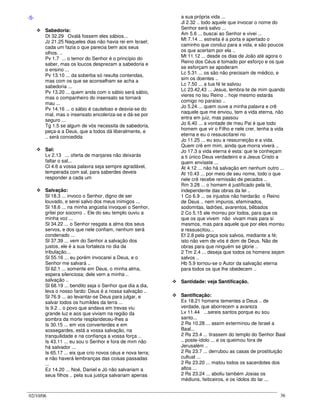 02/10/06 36
-S-
Sabedoria:
Dt 32.29 Oxalá fossem eles sábios...
Jz 21.25 Naqueles dias não havia rei em Israel;
cada um fazia o que parecia bem aos seus
olhos. ..
Pv 1.7 ... o temor do Senhor é o princípio do
saber, mas os loucos desprezam a sabedoria e
o ensino ...
Pv 13.10 ... da soberba só resulta contendas,
mas com os que se aconselham se acha a
sabedoria ...
Pv 13.20 ... quem anda com o sábio será sábio,
mas o companheiro do insensato se tornará
mau ...
Pv 14.16 ... o sábio é cauteloso e desvia-se do
mal, mas o insensato encoleriza-se e dá-se por
seguro ...
Tg 1.5 se algum de vós necessita de sabedoria,
peça-a a Deus, que a todos dá liberalmente, e
.. será concedida
Sal:
Lv 2.13 ... oferta de manjares não deixarás
faltar o sal...
Cl 4.6 a vossa palavra seja sempre agradável,
temperada com sal, para saberdes deveis
responder a cada um
Salvação:
Sl 18.3 ... invoco o Senhor, digno de ser
louvado, e serei salvo dos meus inimigos ...
Sl 18.6 ... na minha angústia invoquei o Senhor,
gritei por socorro .. Ele do seu templo ouviu a
minha voz ...
Sl 34.22 ... o Senhor resgata a alma dos seus
servos, e dos que nele confiam, nenhum será
condenado ...
Sl 37.39 ... vem do Senhor a salvação dos
justos, ele é a sua fortaleza no dia da
tribulação...
Sl 55.16 ... eu porém invocarei a Deus, e o
Senhor me salvará ..
Sl 62.1 ... somente em Deus, o minha alma,
espera silenciosa; dele vem a minha ..
salvação ..
Sl 68.19 ... bendito seja o Senhor que dia a dia,
leva o nosso fardo: Deus é a nossa salvação ..
Sl 76.9 ... ao levantar-se Deus para julgar, e
salvar todos os humildes da terra ...
Is 9.2 .. o povo que andava em trevas viu
grande luz e aos que viviam na região da
sombra da morte resplandeceu-lhes a
Is 30.15 ... em vos converterdes e em
sossegardes, está a vossa salvação, na
tranquilidade e na confiança a vossa força ..
Is 43.11 ... eu sou o Senhor e fora de mim não
há salvador ...
Is 65.17 ... eis que crio novos céus e nova terra;
e não haverá lembranças das coisas passadas
...
Ez 14.20 ... Noé, Daniel e Jó não salvariam a
seus filhos .. pela sua justiça salvariam apenas
a sua própria vida ...
Jl 2.32 .. todo aquele que invocar o nome do
Senhor será salvo ...
Am 5.6 ... buscai ao Senhor e vivei ...
Mt 7.14 ... estreita é a porta e apertado o
caminho que conduz para a vida, e são poucos
os que acertam por ela ..
Mt 11.12 ... desde os dias de João até agora o
Reino dos Céus é tomado por esforço e os que
se esforçam se apoderam
Lc 5.31 ... os são não precisam de médico, e
sim os doentes ..
Lc 7.50 ... a tua fé te salvou
Lc 23.42,43 ... Jesus, lembra-te de mim quando
vieres no teu Reino .. hoje mesmo estarás
comigo no paraíso ..
Jo 5.24 ... quem ouve a minha palavra e crê
naquele que me enviou, tem a vida eterna, não
entra em juiz, mas passou
Jo 6.40 ... a vontade de meu Pai é que todo
homem que vir o Filho e nele crer, tenha a vida
eterna e eu o ressuscitarei no
Jo 11.25 ... eu sou a ressurreição e a vida.
Quem crê em mim, ainda que morra viverá ..
Jo 17.3 a vida eterna é esta: que te conheçam
a ti único Deus verdadeiro e a Jesus Cristo a
quem enviaste ...
At 4.12 ... não há salvação em nenhum outro ...
At 10.43 ... por meio de seu nome, todo o que
nele crê recebe remissão de pecados ..
Rm 3.28 ... o homem é justificado pela fé,
independente das obras da lei ..
1 Co 6.9 ... os injustos não herdarão o Reino
de Deus .. nem impuros, efeminados,
sodomitas, ladrões, avarentos, bêbados
2 Co 5.15 ele morreu por todos, para que os
que os que vivem não vivam mais para si
mesmos, mas para aquele que por eles morreu
e ressuscitou...
Ef 2.8 pela graça sois salvos, mediante a fé;
isto não vem de vós é dom de Deus. Não de
obras para que ninguém se glorie ..
2 Tm 2.4 ... deseja que todos os homens sejam
salvos ..
Hb 5.9 tornou-se o Autor da salvação eterna
para todos os que lhe obedecem ..
Santidade: veja Santificação.
Santificação:
Ex 18.21 homens tementes a Deus .. de
verdade, que aborrecem a avareza
Lv 11.44 ...sereis santos porque eu sou
santo...
2 Rs 10.28 ... assim exterminou de Israel a
Baal...
2 Rs 23.4 ... tirassem do templo do Senhor Baal
.. poste-ídolo ... e os queimou fora de
Jerusalém ..
2 Rs 23.7 ... derrubou as casas de prostituição
cultual ...
2 Rs 23.20 ... matou todos os sacerdotes dos
altos ...
2 Rs 23.24 ... aboliu também Josias os
médiuns, feiticeiros, e os ídolos do lar ...
 