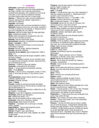 02/10/06 43
VVooccaabbuulláárriioo
Admoestar: repreender com brandura;
Alaúde: 1. Antigo instrumento de cordas dedilháveis,
de origem oriental, com a caixa de ressonância
sensivelmente abaulada, sem costilhas e em forma de
meia pêra, e com a pá do cravelhame inclinada,
formando ângulo quase reto com o braço longo.
Altercar: 1. Discutir com ardor; provocar polêmicas 2.
Disputar calorosamente; debater, argumentar 3.
Defender em polêmica
Arguidas: reprovadas;
Áspide: pequena cobra venenosa semelhante à víbora;
Balaústre: pequena coluna que, com outras, sustenta o
corrimão ou peitoril de uma escada. 2. Pequena coluna
que orna o espaldar de uma cadeira.
Basilisco: réptil de 6 patas capaz de matar pelo bafo;
Bato: medida para líquidos = 37 L.
Berilo: pedra semipreciosa transparente cuja a cor
pode ser azul, amarela ou branca.
Betesda: casa de misericórdia, graça
Borracheiras: bebedícia, comportamento de bêbado.
Braça: 4 côvados = 1,80 m.
Brandiu: Verbete: brandir Erguer (a arma) antes da
arremetida ou disparo;
Broquel: Escudo antigo, redondo e pequeno;
Brunida: reluzente, brilhante;
Caminho de um sábado: aproximadamente 1.080 m.
Cana: 3 m.
Canzil: cada um dos paus da canga; cangalho; onde o
bei mete a cabeça;
Carmesim: 1. Matéria corante, de um vermelho muito
vivo, ligeiramente arroxeado, extraída, originariamente,
da cochonilha-do-carmim.
Cavacos: 1. Estilha ou lasca de madeira;
Centurião: comandante de 100 oficiais;
Cerviz: 1. A parte posterior do pescoço; cachaço.
Cetil : 1/6 do denário.
Cevado: 1. Que se cevou; engordado, nutrido. 2. Farto,
cheio. 3. Porco que se cevou. 4. Fig. Homem muito
gordo.
Concupisciência: desejo intenso de bens ou gozos
materiais; apetite sexual.
Cordato: prudente, sensato;
Coro: 10 batos.
Côvado: medida do cotovelo às pontas dos dedos:
aproximadamente 45 cm. No livro de Ez o côvado é de
aproximadamente 52 cm.
Denário ou dinheiro: representava o salário de um dia
de trabalho = 4 g de prata.
Diligente: o que não é negligente, mas perseverante;
Doxologia: palavras que dão glória;
Efa: medida para secos = 37 L.
Eira: área de terra batida onde se malha cereais;
Enfatuado: cheio de si, orgulhoso, vaidoso;
Esmorrecido: Edom=Esaú (Gn 25.30)
Espádua: 1. Omoplata com a carne que a reveste;
ombro, espalda.
Espevitadeira: Tesoura para espevitar pavios.
Estádio: 400 côvados = 180 m.
Estirpe: linhagem; raça; ascendência;
Estofo: tecido lavrado de lã, seda, algodão, etc usado
na decoração
Falda : sopé, aba (de um monte);
Fressura: conjunto das vísceras mais grossas como
pulmão, fígado, coração, etc;
Frívolo: sem importância;
Gera: ½ do siclo.
Ginete: 1. Cavalo de boa raça, fino e bem adestrado 2.
Sela dos vaqueiros do sertão. 3. Aquele que é bom
cavaleiro, que monta bem e firme.
Gômer: medida para secos = 1/10 do efa = 1,76L.
Gusano: molúsco vermíforme com dentes;
Him:-medida para líquidos = 1/6 do bato.
Humildade: pensar de mim não em demasia, nem
menos do que sou, mas como convém;
Ilharga: s. f. Anat. Cada uma das duas partes laterais
entre as falsas costelas e os ossos do quadril. 2.
Tábuas que formam os lados das caixas.
Jactância: vaidade, ostentação, gabo, orgulho,
arrogância, altivez.
Jaspe: quartzo opaco de cores diversas sendo a
vermelha a mais comum.
Leviano: precipitado, imprudente;
Libação: Entre os pagãos, ritual religioso que consistia
em derramar um líquido de origem orgânica (vinho,
óleo, leite, etc.) como oferenda a qualquer divindade.
Limiar: soleira da porta, entrada;
Loquacidade: tagarelice;
Lume: luz, clarão, brilho.
Luxúria: incontinência, lascívia; sensualidade,
libertinagem.
Mavioso: 1. Afável, afetuoso, terno 2. Piedoso,
compassivo 3. Brando, suave, doce, harmonioso
Medas: Montão de molhos de trigo;
Meneio: Ato ou efeito de menear(-se); balanço,
oscilação, meneamento
Miríade: número de dez mil. Quantidade grande e
indeterminada;
Mirra: resina usada para ferfumes, incenso e unguento;
Mosto: sumo de uvas antes de terminada a
fermentação.
Ômer: 176,2L.
Ônix: mármore com camada policrômicas
Outeiro: colina;
Palmo: medida do polegar ao dedo mínimo:
aproximadamente 22,5 cm . No livro de Ez é
aproximadamente 26 cm.
Palrar: falar palavras vazias;
Pândega: festa de comes e bebes realizada com muito
barulho e geralmente por vagabundos.
Pavês: 1. Escudo grande. 2. Ant. Constr. Nav. Proteção
contra os tiros do inimigo, feita nas bordas das
embarcações, com tábuas e outros materiais.
Pederneira: s. f. Pedra muito dura que, ferida pelo fuzil,
produz fogo; pedra-de-fogo.
Pérfido: o que mente a fé jurada; falso e traiçoeiro;
Pórtico: 1. Arquit. Átrio amplo, com o teto sustentado
por colunas ou pilares.
Púrpura: 1 corante vermelho-escura tirante a violeta,
que se extrai da púrpura , e largamente utilizada pelos
antigos para tingir tecidos; 2. A cor da púrpura.3. A cor
vermelha. 4 Antigo tecido purpurino, símbolo de riqueza
ou de alta dignidade social: manto de púrpura. 5.
Vestuário de reis.6. Dignidade real; o trono.7. Restolho:
parte inferior das gramíneas que fica enterrada após a
ceifa;
Redil: curral; aprisco;
 
