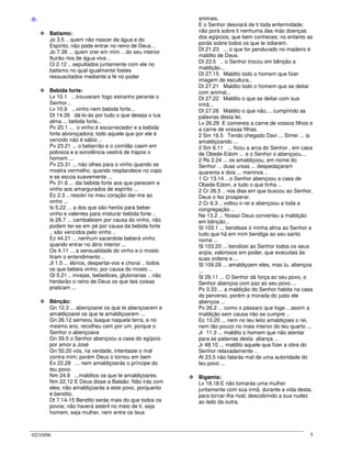 02/10/06 5
-B-
Batismo:
Jo 3.5 .. quem não nascer da água e do
Espírito, não pode entrar no reino de Deus...
Jo 7.38 ... quem crer em mim .. do seu interior
fluirão rios de água viva ..
Cl 2.12 .. sepultados juntamente com ele no
batismo no qual igualmente fostes
ressuscitados mediante a fé no poder
Bebida forte:
Lv 10.1 ...trouxeram fogo estranho perante o
Senhor...
Lv 10.9 ...vinho nem bebida forte...
Dt 14.26 dá-lo-ás por tudo o que deseja o tua
alma ... bebida forte...
Pv 20.1 ... o vinho é escarnecedor e a bebida
forte alvoroçadora; todo aquele que por ele é
vencido não é sábio ..
Pv 23.21 ... o beberrão e o comilão caem em
pobreza e a sonolência vestirá de trapos o
homem ...
Pv 23.31 ... não olhes para o vinho quando se
mostra vermelho, quando resplandece no copo
e se escoa suavemente ...
Pv 31.6 ... dai bebida forte aos que perecem e
vinho aos amargurados de espírito ...
Ec 2.3 .. resolvi no meu coração dar-me ao
vinho ...
Is 5.22 ... a dos que são heróis para beber
vinho e valentes para misturar bebida forte ..
Is 28.7 ... cambaleiam por causa do vinho, não
podem ter-se em pé por causa da bebida forte
.. são vencidos pelo vinho ..
Ez 44.21 ... nenhum sacerdote beberá vinho
quando entrar no átrio interior ...
Os 4.11 ... a sensualidade do vinho e o mosto
tiram o entendimento ..
Jl 1.5 ... ébrios, despertai-vos e chorai .. todos
os que bebeis vinho, por causa do mosto ..
Gl 5.21 .. invejas, bebedices, glutonarias .. não
herdarão o reino de Deus os que tais coisas
praticam ...
Bênção:
Gn 12.3 ... abençoarei os que te abençoarem e
amaldiçoarei os que te amaldiçoarem ...
Gn 26.12 semeou Isaque naquela terra, e no
mesmo ano, recolheu cem por um, porque o
Senhor o abençoava
Gn 39.5 o Senhor abençoou a casa do egípcio
por amor a José
Gn 50.20 vós, na verdade, intentaste o mal
contra mim; porém Deus o tornou em bem
Ex 22.28 ... nem amaldiçoarás o príncipe do
teu povo.
Nm 24.9 ...malditos os que te amaldiçoares.
Nm 22.12 E Deus disse a Balaão: Não irás com
eles; não amaldiçoarás a este povo, porquanto
é bendito.
Dt 7.14-15 Bendito serás mais do que todos os
povos; não haverá estéril no meio de ti, seja
homem, seja mulher, nem entre os teus
animais.
E o Senhor desviará de ti toda enfermidade;
não porá sobre ti nenhuma das más doenças
dos egípcios, que bem conheces; no entanto as
porás sobre todos os que te odiarem.
Dt 21.23 ... o que for pendurado no madeiro é
maldito de Deus.
Dt 23.5 .. o Senhor trocou em bênção a
maldição...
Dt 27.15 Maldito todo o homem que fizer
imagem de escultura..
Dt 27.21 Maldito todo o homem que se deitar
com animal...
Dt 27.22 Maldito o que se deitar com sua
irmã...
Dt 27.26 Maldito o que não.... cumprindo as
palavras desta lei.
Lv 26.29 E comereis a carne de vossos filhos e
a carne de vossas filhas.
2 Sm 16.5 Tendo chegado Davi ... Simei ... ia
amaldiçoando ...
2 Sm 6.11 ... ficou a arca do Senhor , em casa
de Obede-Edom ... e o Senhor o abençoou...
2 Rs 2.24 ... os amaldiçoou, em nome do
Senhor ... duas ursas ... despedaçaram
quarenta e dois ... meninos ..
1 Cr 13.14 .. o Senhor abençoou a casa de
Obede-Edom, e tudo o que tinha ..
2 Cr 26.5 .. nos dias em que buscou ao Senhor,
Deus o fez prosperar.
2 Cr 6.3 .. voltou o rei e abençoou a toda a
congregação ..
Ne 13.2 ... Nosso Deus converteu a maldição
em bênção...
Sl 103.1 ... bendisse ó minha alma ao Senhor e
tudo que há em mim bendiga ao seu santo
nome ...
Sl 103.20 ... bendizei ao Senhor todos os seus
anjos, valorosos em poder, que executais às
suas ordens e ...
Sl 109.28 ... amaldiçoem eles, mas tu, abençoa
...
Sl 29.11 ... O Senhor dá força ao seu povo, o
Senhor abençoa com paz ao seu povo ...
Pv 3.33 ... a maldição do Senhor habita na casa
do perverso, porém a morada do justo ele
abençoa ...
Pv 26.2 ... como o pássaro que foge .. assim a
maldição sem causa não se cumpre ..
Ec 10.20 ... nem no teu leito amaldiçoes o rei,
nem tão pouco no mais interior do teu quarto ...
Jr 11.3 ... maldito o homem que não atentar
para as palavras desta aliança ...
Jr 48.10 ... maldito aquele que fizer a obra do
Senhor relaxadamente ..
At 23.5 não falarás mal de uma autoridade do
teu povo ...
Bigamia:
Lv 18.18 E não tomarás uma mulher
juntamente com sua irmã, durante a vida desta,
para tornar-lha rival, descobrindo a sua nudez
ao lado da outra.
 