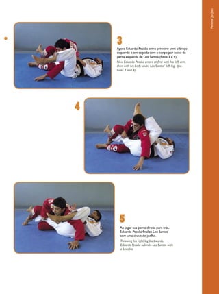 Personal Jiu-Jitsu
    3
    Agora Eduardo Pessôa entra primeiro com o braço
    esquerdo e em seguida com o corpo por baixo da
    perna esquerda de Leo Santos (fotos 3 e 4).
    Now Eduardo Pessôa enters at first with his left arm,
    then with his body under Leo Santos’ left leg. (pic-
    tures 3 and 4)




4




     5
      Ao jogar sua perna direita para trás,
      Eduardo Pessôa finaliza Leo Santos
      com uma chave de joelho.
      Throwing his right leg backwards,
      Eduardo Pessôa submits Leo Santos with
      a kneebar.
 