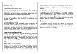 A maneira certa.
É quando fazemos do jeito de Deus.
Traz paz, sentimento de dever cumprido, senso de realização, e
quando você come do seu fruto isto lhe é prazeroso, você tem uma
vida digna e não tem do que se envergonhar. Não teme as más
notícias. Porque sabe que sua consciência é tranquila.
Aqueles homens simples descobriram o segredo do sucesso. dois
mil anos se passaram e todos conhecem a história que eles
contaram. Como?
✓ Aprenderam com Jesus.
“E do barco ensinava o povo”. Você acha que os ensinamentos de
Jesus São balelas. Então pesquise a história dos homens de
sucesso da humanidade. Você vai perceber que todos eles
olharam para Jesus. Eu convido você amigo, filho da paz, que abriu
a sua casa para receber chaves para ter uma vida abundante, a
aprender com Jesus, ele continua sendo o nosso mestre.
✓ Eles venceram suas limitações.
“Vá para águas mais profundas”. Quando olharam para aquele que
não tinha limites. Pedro andou pelas águas. Você, Filho da paz
pode ser uma pessoa limitada, ou seja, só pode ir até uma
determinada medida. Mas o nosso Jesus pode todas as coisas,
nada é impossível para Ele, e nós em Cristo podemos todas as
coisas. Porque a Bíblia diz: “Maior é aquele (Jesus) que esta em
nós”
✓ Eles tinham confiança em Jesus.
“Lancem as redes para a pesca”. Talvez você nunca tenha tido
confiança em Deus ou em você mesmo. Aqueles simples
pescadores tiveram confiança em Jesus è lançaram as redes, o
resultado foi uma grande pescaria. Você, filho da paz também vai
fazer sua grande pescaria, porque vai aprender a confiar em Jesus
e também confiar em você mesmo, Porque Jesus vai habitar na
sua vida.
✓ Eles entregaram o barco para Jesus.
“E, entrando num dos barcos, que era o de Simão”. Entregar o
barco para Jesus significa entregar sua vida para ele, confiar que
ele vai cuidar melhor de você do que você mesmo. Foi assim com
Pedro, depois que ele entregou o barco para Jesus ele teve uma
pesca maravilhosa. Vai ser assim também com você filho da paz,
sua vida, sua casa, sua familia entregue a Jesus.
Conclusão
Com Jesus no barco vai tudo bem, você filho da paz, pode confiar
em entregar o barco da sua vida para Jesus, esta é a primeira
chave de uma vida abundante. Com certeza você também terá
sucesso em tudo como Pedro teve.
 