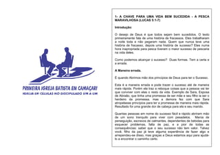 1- A CHAVE PARA UMA VIDA BEM SUCEDIDA - A PESCA
MARAVILHOSA (LUCAS 5:1-7)
Introdução:
O desejo de Deus é que todos sejam bem sucedidos. O texto
primeiramente fala de uma história de fracassos. Eles trabalharam
a noite toda e não pegaram nada. Quem que nunca teve uma
história de fracasso, depois uma história de sucesso? Eles numa
hora inapropriada para pesca tiveram o maior sucesso de pescaria
na vida deles.
Como podemos alcançar o sucesso? Duas formas. Tem a certa e
a errada.
A Maneira errada.
É quando Abrimos mão dos princípios de Deus para ter o Sucesso.
Esta é a maneira errada e pode trazer o sucesso até de maneira
mais rápida. Porém ela traz a reboque coisas que a pessoa vai ter
que conviver com elas o resto da vida. Exemplo de Sara, Esposa
de Abraão, que tinha uma promessa de ser mãe e seu filho ia ser o
herdeiro da promessa, mas a demora fez com que Sara
atropelasse princípios para ter a promessa de maneira mais rápida.
Resultado foi uma grande dor de cabeça para ela e seu marido.
Quantas pessoas em nome do sucesso fácil e rápido abriram mão
de um sono tranquilo para viver com pesadelos. Mania de
perseguição, escravos de calmantes, dependentes de bebidas para
esquecer problemas, falta de paz, e a pior de todas as
consequências: saber que o seu sucesso não tem valor. Talvez
você, filho da paz já teve alguma experiência de fazer algo e
arrependeu-se disso, mas graças a Deus estamos aqui para ajudá-
lo a encontrar o caminho certo.
 