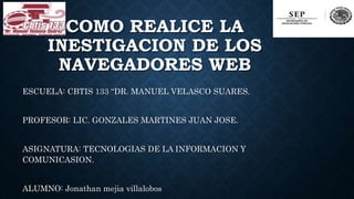 COMO REALICE LA
INESTIGACION DE LOS
NAVEGADORES WEB
ESCUELA: CBTIS 133 “DR. MANUEL VELASCO SUARES.
PROFESOR: LIC. GONZALES MARTINES JUAN JOSE.
ASIGNATURA: TECNOLOGIAS DE LA INFORMACION Y
COMUNICASION.
ALUMNO: Jonathan mejia villalobos
 