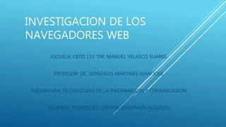 INVESTIGACION DE LOS
NAVEGADORES WEB
ESCUELA: CBTIS 133 “DR. MANUEL VELASCO SUARES.
PROFESOR: LIC. GONZALES MARTINES JUAN JOSE.
ASIGNATURA: TECNOLOGIAS DE LA INFORMACION Y COMUNICASION.
ALUMNO: RODRIGUEZ CARAPIA JONATHAN AUGUSTO
 