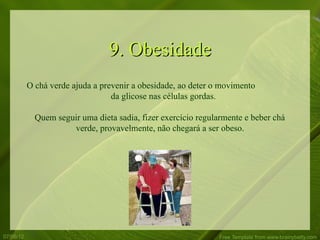 9. Obesidade
           O chá verde ajuda a prevenir a obesidade, ao deter o movimento
                                  da glicose nas células gordas.

             Quem seguir uma dieta sadia, fizer exercício regularmente e beber chá
                      verde, provavelmente, não chegará a ser obeso.




07/06/12                                                       Free Template from www.brainybetty.com
 