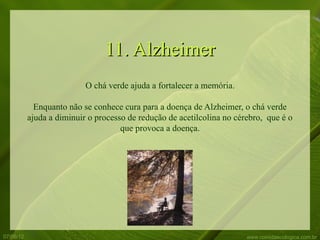 11. Alzheimer
                           O chá verde ajuda a fortalecer a memória.

             Enquanto não se conhece cura para a doença de Alzheimer, o chá verde
           ajuda a diminuir o processo de redução de acetilcolina no cérebro, que é o
                                     que provoca a doença.




07/06/12                                                                www.comidaecologica.com.br
 