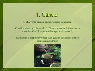 1. Câncer
                  O chá verde ajuda a reduzir o risco de câncer.

           O antioxidante no chá verde é 100 vezes mais eficiente que a
                 vitamina C e 25 vezes melhor que a vitamina E.

           Este ajuda o corpo a proteger suas células dos danos que se
                              associam ao câncer.




07/06/12                                                           www.comidaecologica.com.br
 