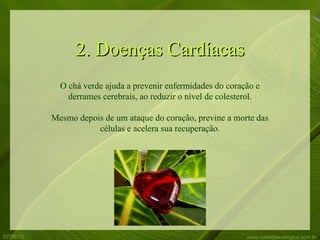 2. Doenças Cardíacas
             O chá verde ajuda a prevenir enfermidades do coração e
               derrames cerebrais, ao reduzir o nível de colesterol.

           Mesmo depois de um ataque do coração, previne a morte das
                      células e acelera sua recuperação.




07/06/12                                                        www.comidaecologica.com.br
 
