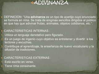 ADIVINANZA
 DEFINICION: ″Una adivinanza es un tipo de acertijo cuyo enunciado
se formula en rima. Se trata de enigmas sencillos dirigidos al público
en que hay que adivinar frutas, animales, objetos cotidianos, etc.″.
 CARACTERISTICAS INTERNAS :
1. Utiliza un lenguaje denotativo pero figurado.
2. Es un juego de ingenio cuyo objetivo es entretener y divertir a los
lectores y escuchas.
3. Contribuye al aprendizaje, la enseñanza de nuevo vocabulario y la
difusión de tradiciones.
 CARACTERISTICAS EXTERNAS :
1. Está escrito en verso.
2. Tiene rima consonante.
 