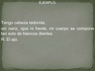 EJEMPLO:
Tengo cabeza redonda,
sin nariz, ojos ni frente, mi cuerpo se compone
tan solo de blancos dientes.
R: El ajo.
 