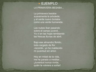  EJEMPLO
LA PRIMAVERA BESABA...
La primavera besaba
suavemente la arboleda,
y el verde nuevo brotaba
como una verde humareda.
Las nubes iban pasando
sobre el campo juvenil...
Yo vi en las hojas temblando
las frescas lluvias de abril.
Bajo ese almendro florido,
todo cargado de flor
-recordé-, yo he maldecido
mi juventud sin amor.
Hoy en mitad de la vida,
me he parado a meditar...
¡Juventud nunca vivida,
quién te volviera a soñar!
 