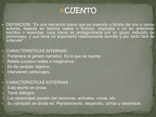 CUENTO
 DEFINICION: ″Es una narración breve que es creación o ficción de uno o varios
autores, basada en hechos reales o ficticios, inspirada o no en anteriores
escritos o leyendas, cuya trama es protagonizada por un grupo reducido de
personajes, y que tiene un argumento relativamente sencillo y por tanto fácil de
entender″.
 CARACTERISTICAS INTERNAS :
1. Pertenece al género narrativo. Es lo que se cuenta
2. Relata sucesos reales o imaginarios.
3. Es de carácter objetivo.
4. Intervienen personajes.
 CARACTERISTICAS EXTERNAS :
1. Está escrito en prosa.
2. Tiene diálogos.
3. Los personajes pueden ser personas, animales, cosas, etc.
4. Su narración se divide en: Planteamiento, desarrollo, clímax y desenlace.
 