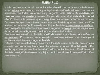 EJEMPLO
Había una vez una ciudad que se llamaba Hamelín donde todos sus habitantes
vivían felices, o, al menos, hasta que llegó una invasión de ratones. Los ratones
acababan con todas las cosechas y la gente tenía miedo de quedarse sin
reservas para los próximos meses. Es por ello que el alcalde de la ciudad
ofreció dinero a la persona que consiguiese deshacerse de todos los ratones.
De entre los que aparecieron, destacaba un flautista que se comprometió a
acabar con la invasión. El alcalde aceptó y el flautista empezó a tocar su flauta.
Poco después, los ratones empezaron a seguirle de forma que fue alejándolos
de la ciudad hasta llegar a un río donde acabaron todos ellos.
Fue entonces cuando el flautista volvió de nuevo a la ciudad para cobrar su
recompensa. El caso es que el alcalde y sus compañeros, a no tener ya el
problema, decidieron no pagar al flautista.
Esto hizo que se enfadase y comenzó a tocar de nuevo la flauta, pero en esta
ocasión, los que le seguían no eran los ratones, sino los niños del pueblo. Por
mucho que sus padres los llamaban, ellos no hacían caso. Finalmente, el
flautista consiguió llevárselos muy lejos, por lo que el pueblo se quedó sin niños
para siempre.
 
