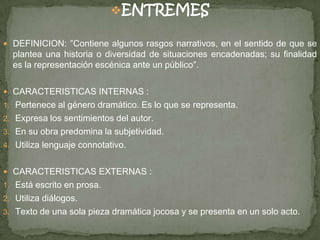 ENTREMES
 DEFINICION: ″Contiene algunos rasgos narrativos, en el sentido de que se
plantea una historia o diversidad de situaciones encadenadas; su finalidad
es la representación escénica ante un público″.
 CARACTERISTICAS INTERNAS :
1. Pertenece al género dramático. Es lo que se representa.
2. Expresa los sentimientos del autor.
3. En su obra predomina la subjetividad.
4. Utiliza lenguaje connotativo.
 CARACTERISTICAS EXTERNAS :
1. Está escrito en prosa.
2. Utiliza diálogos.
3. Texto de una sola pieza dramática jocosa y se presenta en un solo acto.
 