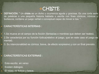 CHISTE
 DEFINICIÓN: ” Un chiste es un dicho u ocurrencia aguda y graciosa. Es una corta serie
de palabras o una pequeña historia hablada o escrita con fines cómicos, irónicos o
burlescos, contiene un juego verbal o conceptual capaz de mover a risa. ”.
 CARACTERÍSTICAS INTERNAS :
 1.Se mueve en el campo de la ficción (fantasías o mentiras que deben ser reales).
 2.Se caracteriza por su función lúdica(relativo al juego, que en este caso el juego es
mental).
 3. Su intencionalidad es cómica, breve, de efecto sorpresivo y con un final previsto.
 CARACTERÍSTICAS EXTERNAS :
1. Esta escrito en verso
2. Existen diálogos.
3. El relato es ficticio y breve.
 