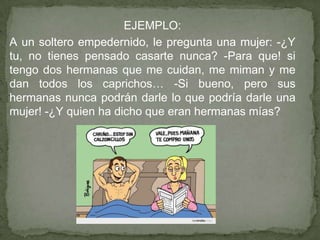 EJEMPLO:
A un soltero empedernido, le pregunta una mujer: -¿Y
tu, no tienes pensado casarte nunca? -Para que! si
tengo dos hermanas que me cuidan, me miman y me
dan todos los caprichos… -Si bueno, pero sus
hermanas nunca podrán darle lo que podría darle una
mujer! -¿Y quien ha dicho que eran hermanas mías?
 