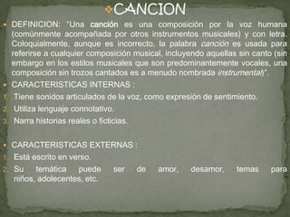 CANCION
 DEFINICION: ″Una canción es una composición por la voz humana
(comúnmente acompañada por otros instrumentos musicales) y con letra.
Coloquialmente, aunque es incorrecto, la palabra canción es usada para
referirse a cualquier composición musical, incluyendo aquellas sin canto (sin
embargo en los estilos musicales que son predominantemente vocales, una
composición sin trozos cantados es a menudo nombrada instrumental)″.
 CARACTERISTICAS INTERNAS :
1. Tiene sonidos articulados de la voz, como expresión de sentimiento.
2. Utiliza lenguaje connotativo.
3. Narra historias reales o ficticias.
 CARACTERISTICAS EXTERNAS :
1. Está escrito en verso.
2. Su temática puede ser de amor, desamor, temas para
niños, adolecentes, etc.
 