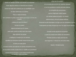 Quiero en verdad, escribir una canción a tu recuerdo
hacer algunos versos en memoria de tus besos.
Llenar las hojas del cuaderno con un manifiesto cursi
en clara referencia a tu cuerpo.
Pero a volado el tiempo
han cambiado muchas cosas desde que lo tuyo y lo mío era
nuestro,
¿sabes a lo que me refiero?
es que no puedo,
dejarme arrastrar por la marea
justo ayer cuando el reloj marco las nueve
deje de llorar mis penas
y dedique un suspiro por tus piernas
aquellas que abrazaron tantas veces de ese modo
el dorso de este gordo
en esas noches casi eternas en donde compartimos todo,
¿te acuerdas cuando construimos un castillo con promesas?
donde eras la princesa y yo la bestia transformada
en caballero cada luna llena,
¿hoy que me queda?
si la moneda gira encima de nuestras cabezas
y me toco perderte a cambio de lunas enteras,
en compañía de una cerveza
camino frágil bajo nubes negras
y la verdad golpea la puerta, con fuerza
estamos lejos, de ser la pareja perfecta.
Entonces te pido disculpas si te digo que me consideres muerto.
Entenderás que este príncipe que ves, fue sapo mucho tiempo.
Olvídalo bonita sepulta los recuerdos
y ponle al corazón ese disfraz de cementerio.
Olvídalo bonita es mejor para los dos,
seca lagrimas, no llores tan solo dime adiós.
Bastón- Olvídalo bonita
 