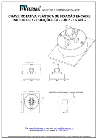 Site: - e-mail:
Fone: - Nextel:
www.fernik.com.br vendas@fernik.com.br
(11)2037-1116 ID 117*24051
CHAVE ROTATIVA PLÁSTICA DE FIXAÇÃO ENCAIXE
RÁPIDO DE 12 POSIÇÕES CI - JUMP - FK 401-2
INDÚSTRIA E COMÉRCIO LTDA - EPP.
R
Este Desenho é de Propriedade da (FERNIK IND. E COM. LTDA-EPP). Que Reserva Todos os Direitos e Alterações sem Prévio Aviso.
DIMENSÃO RECOMENDADAS P/ RASGO NO PAINEL
+0.1
 
