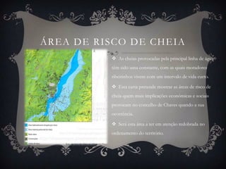 ÁREA DE RISCO DE CHEIA
           As cheias provocadas pela principal linha de água
          têm sido uma constante, com as quais moradores
          ribeirinhos vivem com um intervalo de vida curto.

           Esta carta pretende mostrar as áreas de risco de
          cheia quem mais implicações económicas e sociais
          provocam no concelho de Chaves quando a sua
          ocorrência.

           Será esta área a ter em atenção redobrada no
          ordenamento do território.
 