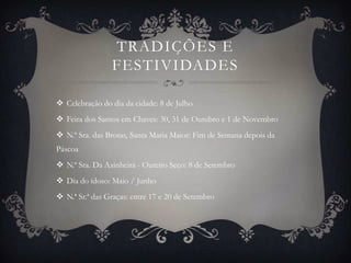 TRADIÇÕES E
                FESTIVIDADES

 Celebração do dia da cidade: 8 de Julho
 Feira dos Santos em Chaves: 30, 31 de Outubro e 1 de Novembro
 N.ª Sra. das Brotas, Santa Maria Maior: Fim de Semana depois da
Páscoa
 N.ª Sra. Da Azinheira - Outeiro Seco: 8 de Setembro
 Dia do idoso: Maio / Junho
 N.ª Sr.ª das Graças: entre 17 e 20 de Setembro
 