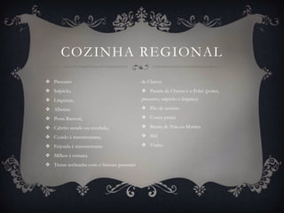 COZINHA REGIONAL
 Presunto                                 de Chaves
 Salpicão,                                 Pasteis de Chaves e o Folar (porco,
 Linguiças,                               presunto, salpicão e linguiça)

 Alheiras                                  Pão de centeio

 Posta Barrosã,                            Couve penca

 Cabrito assado ou estufado,               Batata de Trás-os-Montes

 Cozido à transmontana,                    Mel

 Feijoada à transmontana                   Vinho

 Milhos à romana
 Trutas recheadas com o famoso presunto
 